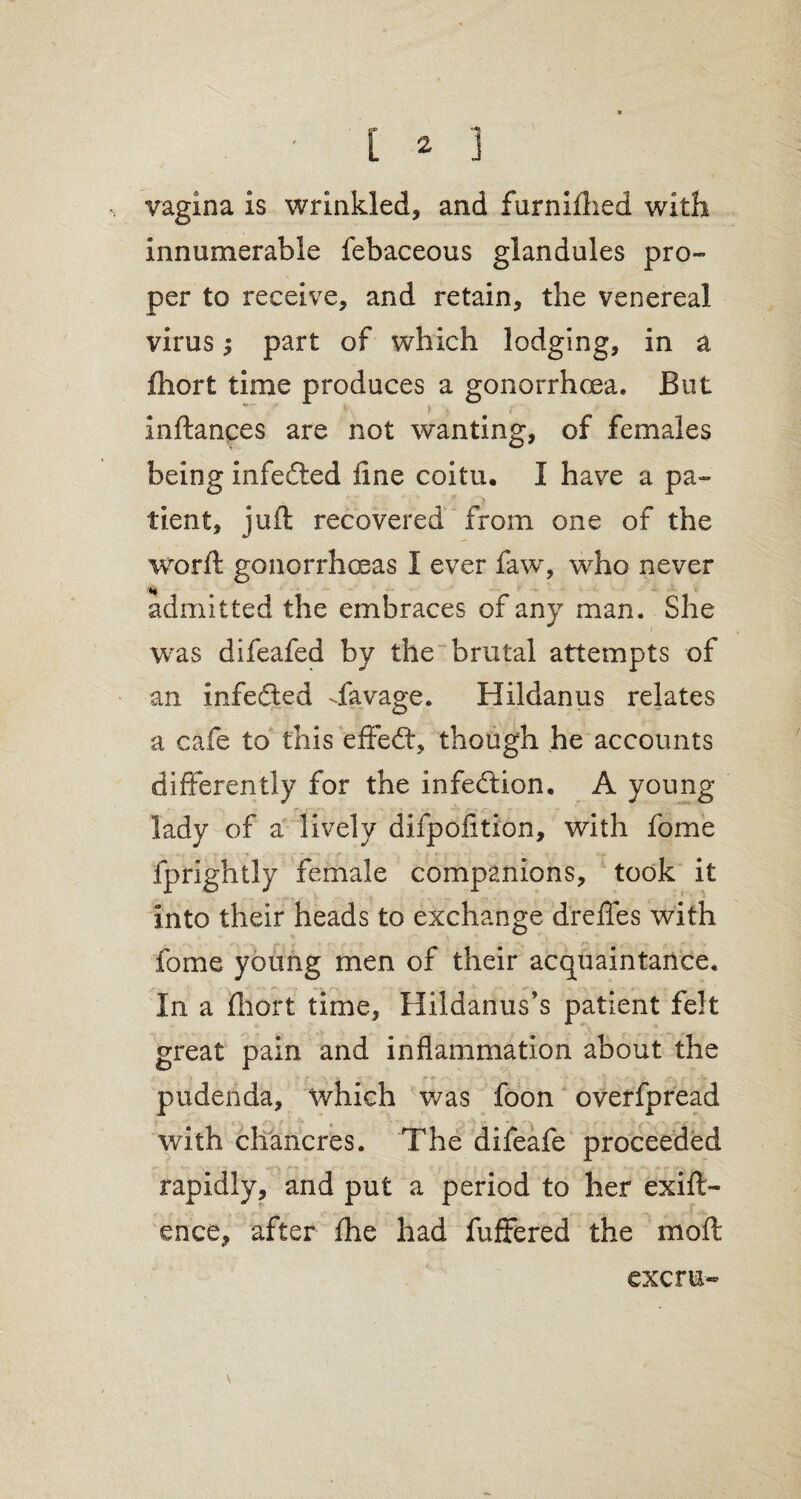 vagina is wrinkled, and furniflied with innumerable febaceous glandules pro¬ per to receive, and retain, the venereal virus; part of which lodging, in a fhort time produces a gonorrhoea. But Inftances are not wanting, of females being infedted fine coitu. I have a pa¬ tient, juft recovered from one of the worft gonorrhoeas I ever faw, who never admitted the embraces of any man. She was difeafed by the brutal attempts of an infedted dfavage. Hildanus relates a cafe to this effect, though he accounts differently for the infection. A young lady of a lively difpofition, with fome fprightly female companions, took it into their heads to exchange drefles with fome young men of their acquaintance. In a fhort time, Hildanus’s patient felt great pain and inflammation about the pudenda, which was foon overfpread with chancres. The difeafe proceeded rapidly, and put a period to her exift- ence, after fhe had fuffered the moft \ excru«