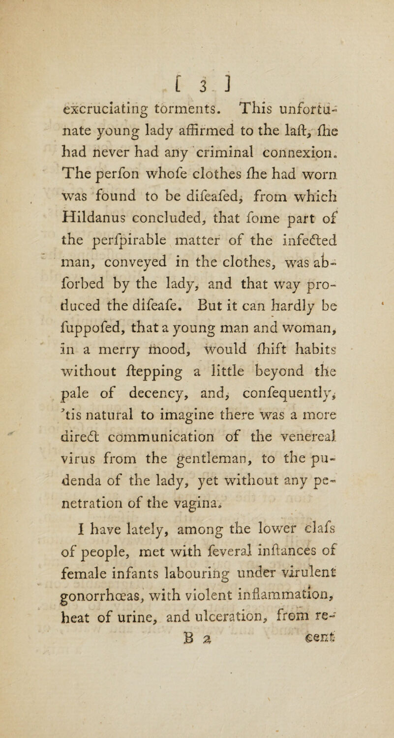 excruciating torments. This unfortu¬ nate young lady affirmed to the laft, the had never had any criminal connexion. The perfon whofe clothes fhe had worn was found to be difeafed^ from which Hildanus concluded* that fome part of the perfpirable matter of the infected man, conveyed in the clothes, was ab* forbed by the lady, and that way pro¬ duced the difeafe. But it can hardly be fuppofed, that a young man and woman, in a merry mood, would fhift habits without ftepping a little beyond the pale of decency, and, confequently* *tis natural to imagine there was a more diredt communication of the venereal virus from the gentleman, to the pu¬ denda of the lady, yet without any pe¬ netration of the vagina. I have lately, among the lower clafs of people, met with feveraJ inftances of female infants labouring under virulent gonorrhoeas, with violent inflammation, heat of urine, and ulceration, from re- B €ent;