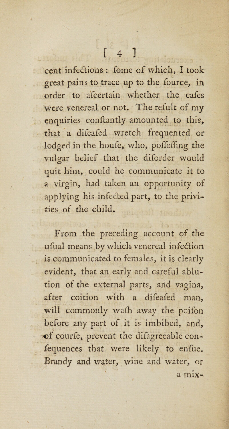 cent infedtions: fome of which, I took great pains to trace up to the fource, in order to ascertain whether the cafes were venereal or not. The refult of my enquiries conftantly amounted to this, that a difeafed wretch frequented or lodged in the houfe, who, poffeffing the vulgar belief that the diforder would quit him, could he communicate it to a virgin, had taken an opportunity of applying his infected part, to the privi¬ ties of the child. From the preceding account of the ufual means by which venereal infedtion is communicated to females, it is clearly evident, that an early and careful ablu¬ tion of the external parts, and vagina, after coition with a difeafed man, will commonly wadi away the poifon before any part of it is imbibed, and, ■v >©f courfe, prevent the difagreeable con- fequences that were likely to enfue. Brandy and water, wine and water, or a mix-