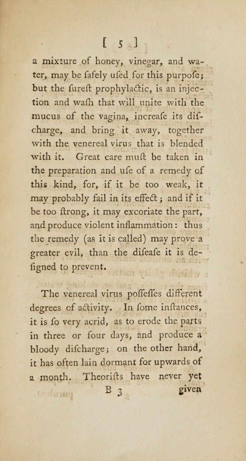 a mixture of honey, vinegar, and wa¬ ter, may be fafely ufed for this purpofe; but the fureft prophylactic, is an injec¬ tion and wafh that will unite with the mucus of the vagina, increafe its dis¬ charge, and bring it away, together with the venereal virus that is blended with it. Great care muft be taken in the preparation and ufe of a remedy of this kind, for, if it be too weak, it % i ' \ may probably fail in its effedt; and if it be too ftrong, it may excoriate the part, and produce violent inflammation: thus the remedy (as it is called) may prove a greater evil, than the difeafe it is de- figned to prevent. The venereal virus pofleffes different * . * £ , degrees cf activity. In fome inftances, it is fo very acrid, as to erode the parts in three or four days, and produce a bloody difcharge j on the other hand, it has often lain dormant for upwards of a month. Theories have never yet B 3 given