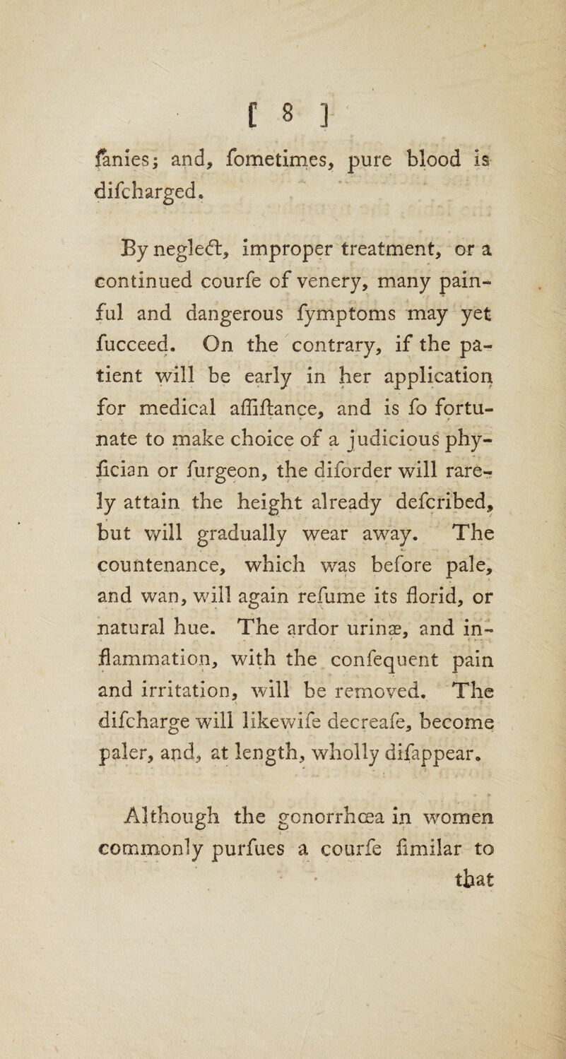 fames; and, fometimes, pure blood is * By negledt, improper treatment, or a continued courfe of venery, many pain¬ ful and dangerous fymptoms may yet fucceed. On the contrary, if the pa¬ tient will be early in her application for medical affiftance, and is fo fortu¬ nate to make choice of a judicious phy- fician or furgeon, the diforder will rare-? ly attain the height already defcribed, but will gradually wear away. The countenance, which was before pale, and wan, will again refume its florid, or natural hue. The ardor urinse, and in¬ flammation, with the confequent pain and irritation, will be removed. The • - ■ \ .. - difcharge will like wife decreafe, become paler, and, at length, wholly difappear. Although the gonorrhoea in women commonly purfues a courfe fimilar to that