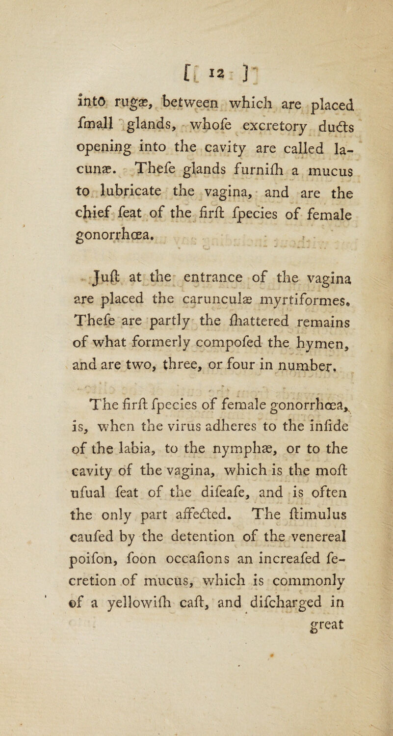 into rugae, between which are placed fmall glands, whofe excretory dudts opening into the cavity are called la¬ cunae. Thefe glands furnifh a mucus to lubricate the vagina, and are the chief feat of the firft fpecies of female gonorrhoea. Juft at the entrance of the vagina are placed the carunculae myrtiformes* Thefe are partly the Ihattered remains of what formerly compofed the hymen, and are two, three, or four in number. The firft fpecies of female gonorrhoea,, is, when the virus adheres to the infide of the labia, to the nymphse, or to the cavity of the vagina, which is the mo ft ufual feat of the difeafe, and is often the only part affected. The ftimulus caufed by the detention of the venereal poifon, foon occafions an increafed fe- cretion of mucus, which is commonly of a yellowifh caft, and difcharged in great