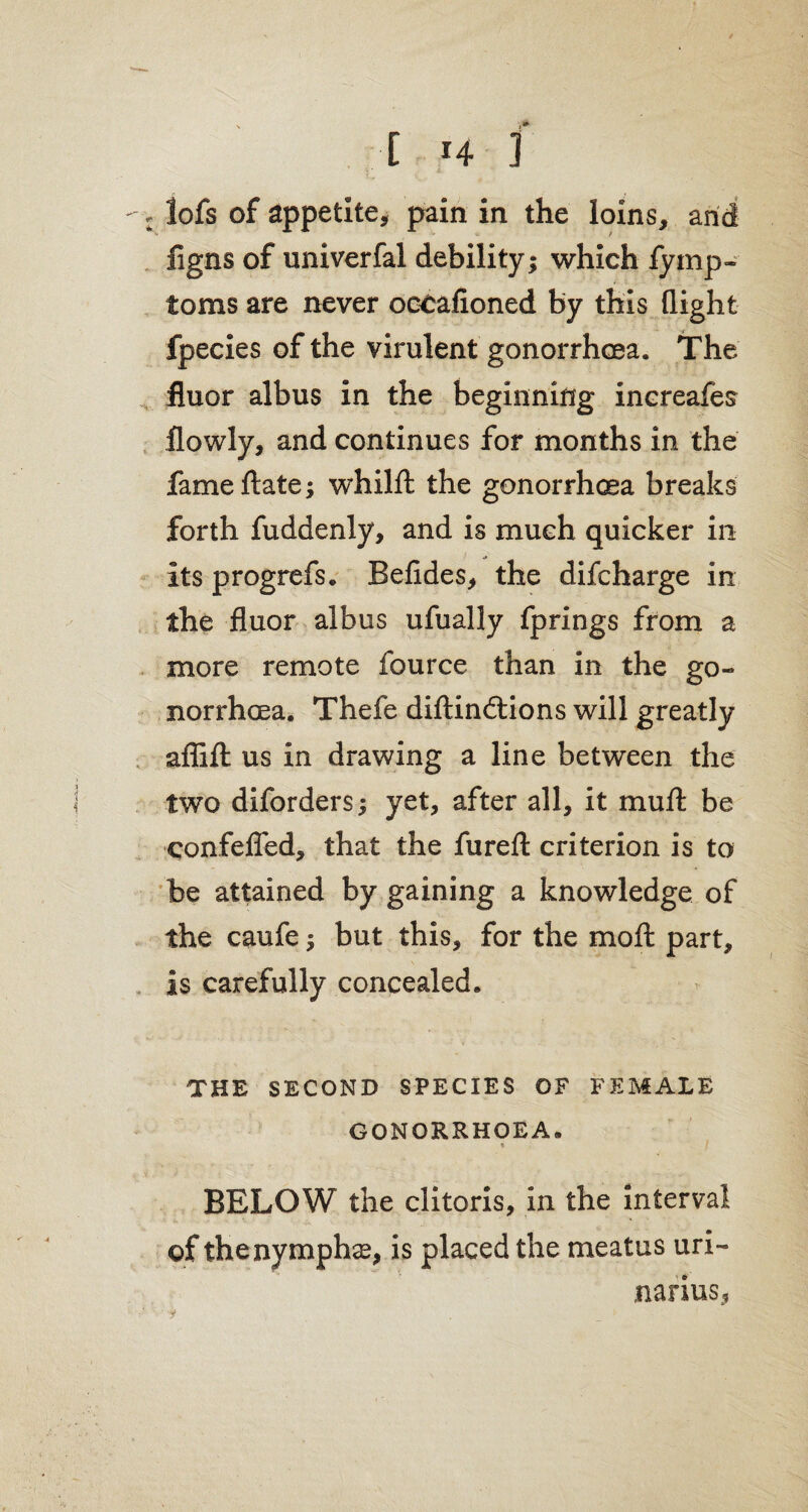 * ■* \ [ *4 ] figns of univerfal debility; which fymp- toms are never occafioned by this (light fpecies of the virulent gonorrhoea. The fluor albus in the beginning increafes (lowly, and continues for months in the fame ftate; whilft the gonorrhoea breaks forth fuddenly, and is much quicker in its progrefs. Belides, the difcharge in the fluor albus ufually fprings from a more remote fource than in the go¬ norrhoea. Thefe diftinftions will greatly aflifl: us in drawing a line between the two diforders; yet, after all, it muft be confefled, that the furefl: criterion is to be attained by gaining a knowledge of the caufe; but this, for the moft part, is carefully concealed. THE SECOND SPECIES OF FEMALE GONORRHOEA. % BELOW the clitoris, in the interval of the nymphs, is placed the meatus uri- narius,