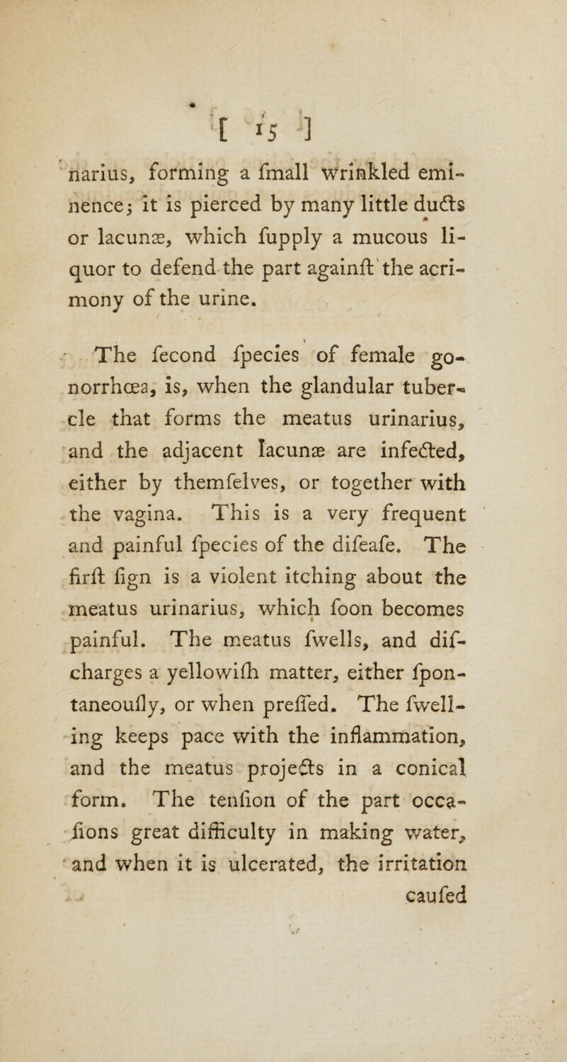 '[ *5 '1 narius, forming a fmall wrinkled emi¬ nence 3 it is pierced by many little dudls or lacunse, which fupply a mucous li¬ quor to defend the part againft the acri¬ mony of the urine, i The fecond fpecies of female go¬ norrhoea, is, when the glandular tuber¬ cle that forms the meatus urinarius, and the adjacent lacunas are infedted, either by themfelves, or together with the vagina. This is a very frequent and painful fpecies of the difeafe. The firft fign is a violent itching about the meatus urinarius, which foon becomes painful. The meatus fwells, and dis¬ charges a yellowifh matter, either fpon- taneoufly, or when preffed. The fwell- ing keeps pace with the inflammation, and the meatus projects in a conical form. The tenfion of the part occa- lions great difficulty in making water, and when it is ulcerated, the irritation caufed