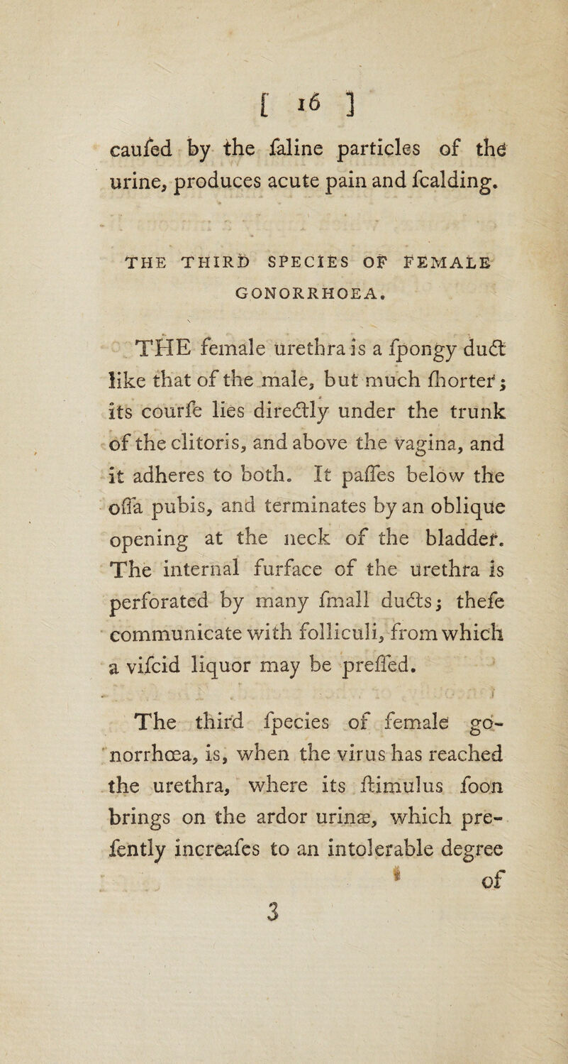 t i« ] caufed by the faline particles of the urine, produces acute pain and fcalding. THE THIRD SPECIES OF FEMALE GONORRHOEA. \ THE female urethra is a fpongy dud like that of the male, but much fhorter; * its courfe lies diredly under the trunk of the clitoris, and above the vagina, and it adheres to both. It paffes below the offa pubis, and terminates by an oblique opening at the neck of the bladdef. The internal furface of the urethra is perforated by many fmall duds; thefe communicate with folliculi, from which a vifcid liquor may be prelied. . '. ■ .... v • . . . i The third fpecies of female go¬ norrhoea, is, when the virus has reached the urethra, where its ftimulus foon brings on the ardor urinT, which pre- fently increafes to an intolerable degree 1 of 3