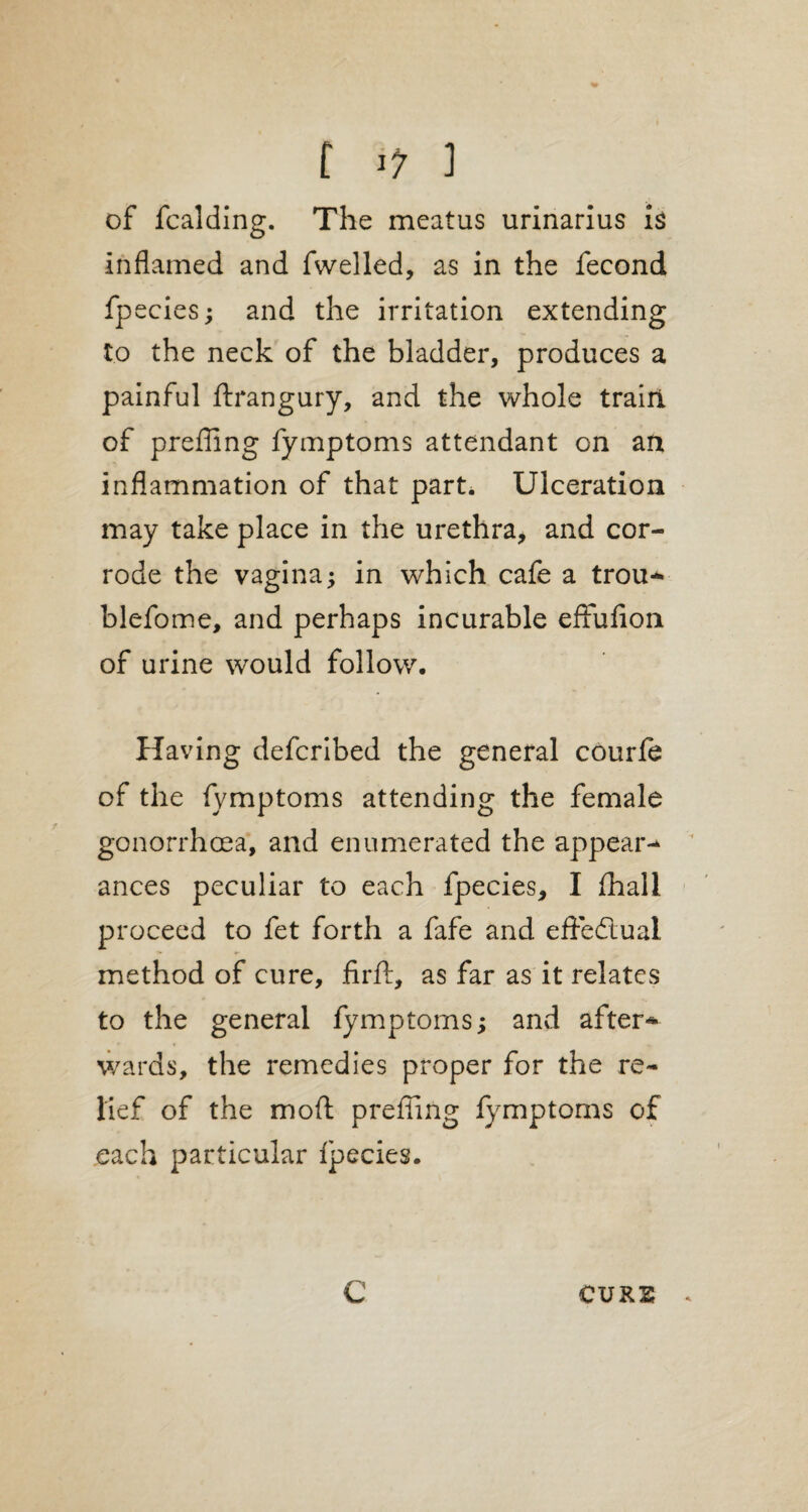 of fcalding. The meatus urinarius is inflamed and fwelled, as in the fecond fpecies; and the irritation extending to the neck of the bladder, produces a painful ftrangury, and the whole train of preffing fymptoms attendant on an inflammation of that part. Ulceration may take place in the urethra, and cor¬ rode the vagina; in which cafe a trou* blefome, and perhaps incurable effufion of urine would follow. Having defcribed the general courfe of the fymptoms attending the female gonorrhoea, and enumerated the appear* ances peculiar to each fpecies, I fhall proceed to fet forth a fafe and effectual method of cure, fir ft, as far as it relates to the general fymptoms; and after* wards, the remedies proper for the re¬ lief of the moft preffing fymptoms of each particular fpecies. C CURS