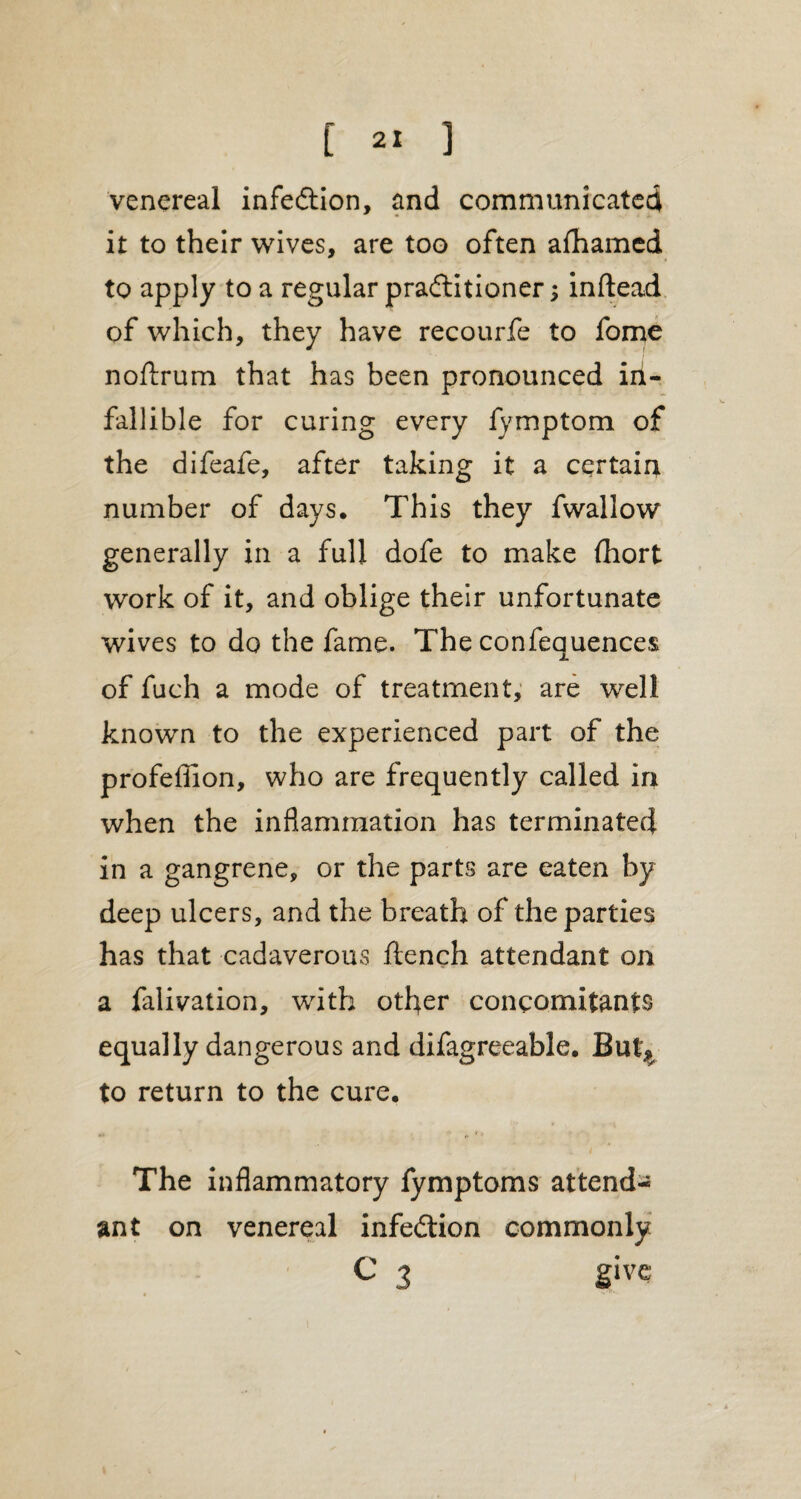 venereal inflection, and communicated it to their wives, are too often afhamed to apply to a regular practitioner; inftead of which, they have recourfe to fome noftrum that has been pronounced in¬ fallible for curing every fymptom of the difeafe, after taking it a certain number of days. This they fwallow generally in a full dofe to make fhort work of it, and oblige their unfortunate wives to do the fame. The confequences of fuch a mode of treatment, are well known to the experienced part of the profeffion, who are frequently called in when the inflammation has terminated in a gangrene, or the parts are eaten by deep ulcers, and the breath of the parties has that cadaverous flench attendant on a falivation, with other concomitants equally dangerous and difagreeable. But* to return to the cure. The inflammatory fymptoms attend¬ ant on venereal infection commonly C 3 give