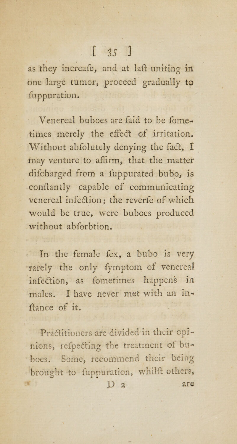 [ 35 J as they inereafe, and at laft: uniting in one large tumor, proceed gradually to fuppuration. i Venereal buboes are faid to be Tome- times merely the effedt of irritation. Without abfolutely denying the fadt, I may venture to affirm, that the matter difcharged from a fuppurated bubo, is conftantly capable of communicating venereal infedtion 3 the reverfe of which would be true, were buboes produced without abforbtion. In the female fex, a bubo is very rarely the only fymptom of venereal infedtion, as fometimes happens in males. I have never met with an in-* fiance of it. Pradtitioners are divided in their opi¬ nions, refpedting the treatment of bu** boes. Some, recommend their being brought to fuppuration, whilft others, D 2 are \