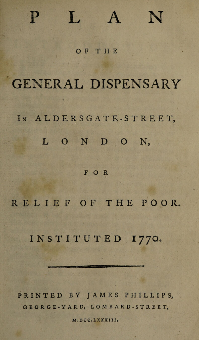 P L A N OF THE GENERAL DISPENSARY * / In ALDERSGATE-STREET, LONDON, v FOR * » x* L* * 2thUfl % RELIEF OF THE POOR. INSTITUTED I77O. \ PRINTED BY JAMES PHILLIPS, . GEORGE -YARD, LOMBARD-STREET, M.DCC.LXXXIII.