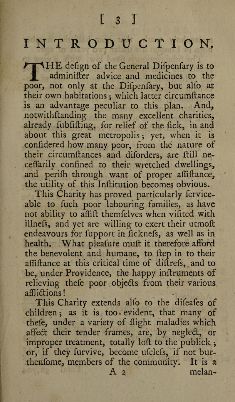 INTRODUCTION. HE defign of the General Difpenfary is to X adminifter advice and medicines to the poor, not only at the Difpenfary, but alfo at their own habitations ; which latter circumftance is an advantage peculiar to this plan. And, notwithftanding the many excellent charities, already fubfifting, for relief of the fick, in and about this great metropolis; yet, when it is confidered how many poor, from the nature of their circumftances and diforders, are ftill ne- ceffarily confined to their wretched dwellings, and perifh through want of proper affiftance, the utility of this Inflitution becomes obvious. This Charity has proved particularly fervice- able to fuch poor labouring families, as have not ability to affift themfelves when vifited with illnefs, and yet are willing to exert their utmofl endeavours for fupport in ficknefs, as well as in health. What pleafure muft it therefore afford the benevolent and humane, to ftep in to their affiftance at this critical time of diftrefs, and to be, under Providence, the happy inftruments of relieving thefe poor objedts from their various afflictions! This Charity extends alfo to the difeafes of children; as it is too* evident, that many of thefe, under a variety of flight maladies which affedt their tender frames, are, by negledt, or improper treatment, totally loft to the publick *, or, if they furvive, become ufelefs, if not bur- thenfome, members of the community. It is a