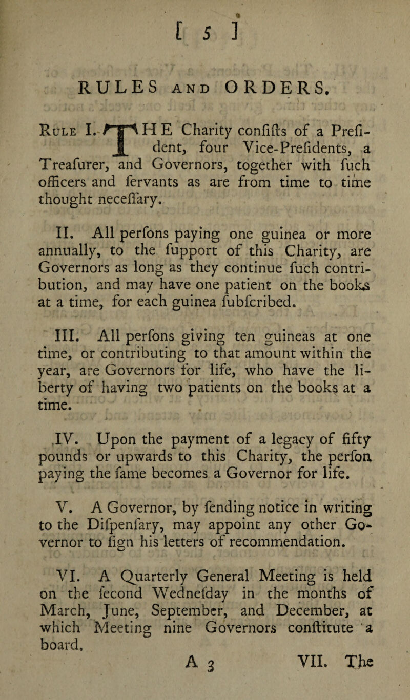 RULES and ORDERS. Rule I. 1g A H E Charity confifts of a Prefi- I dent, four Vice-Prefidents, a Treafurer, and Governors, together with fuch officers and fervants as are from time to time thought neceflary. II. All perfons paying one guinea or more annually, to the fupport of this Charity, are Governors as long as they continue fuch contri¬ bution, and may have one patient on the books at a time, for each guinea fubfcribed. III. All perfons giving ten guineas at one time, or contributing to that amount within the year, are Governors for life, who have the li¬ berty of having two patients on the books at a time. .IV. Upon the payment of a legacy of fifty pounds or upwards to this Charity, the perfoa paying the fame becomes a Governor for life. V. A Governor, by fending notice in writing to the Difpenlary, may appoint any other Go* vernor to fign his letters of recommendation. VI. A Quarterly General Meeting is held on the fecond Wednefday in the months of March, June, September, and December, at which Meeting nine Governors conftitute 'a board, A 3 VII. The