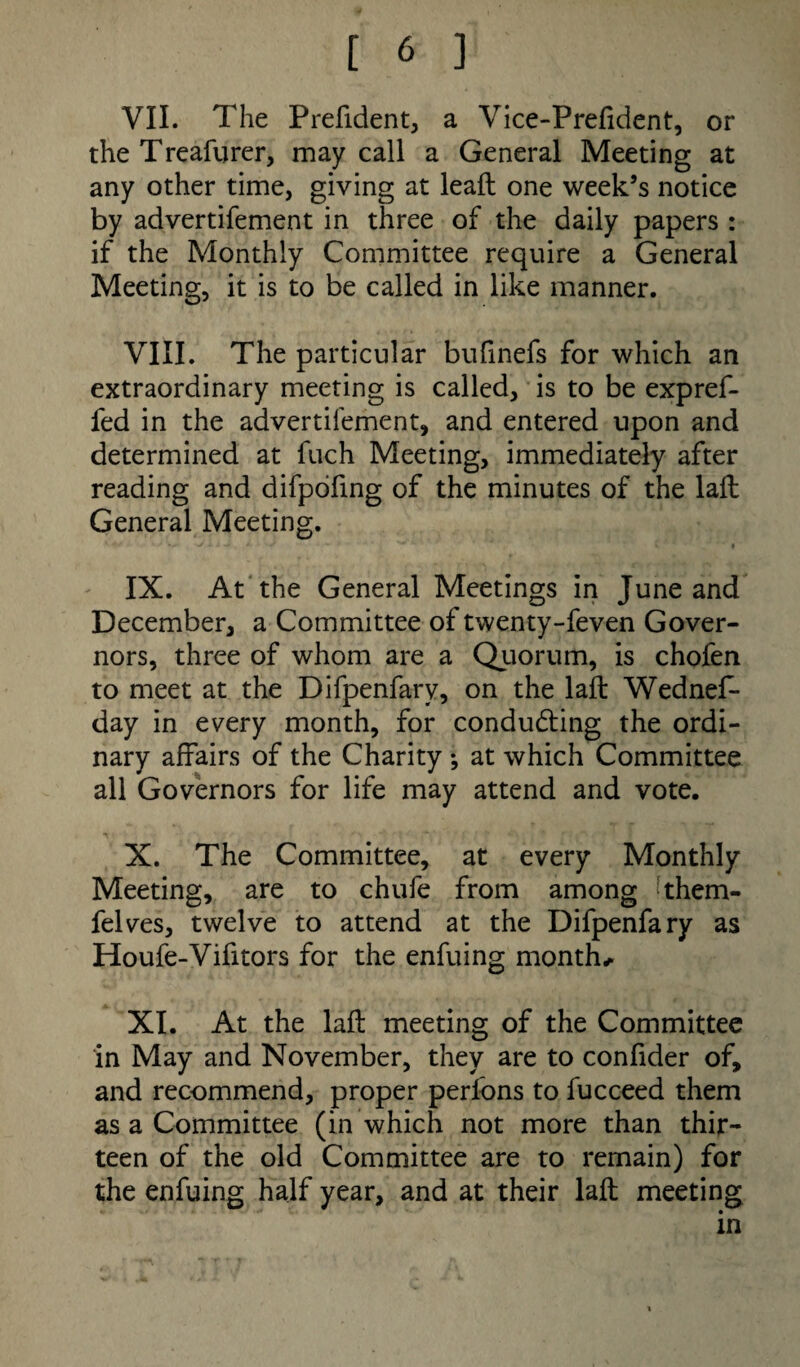 VII. The Prefident, a Vice-Prefident, or the Treafurer, may call a General Meeting at any other time, giving at lead; one week’s notice by advertifement in three of the daily papers : if the Monthly Committee require a General Meeting, it is to be called in like manner. VIII. The particular bufinefs for which an extraordinary meeting is called, is to be expref- fed in the advertifement, and entered upon and determined at fuch Meeting, immediately after reading and difpofing of the minutes of the lad General Meeting. IX. At the General Meetings in June and December, a Committee of twenty-feven Gover¬ nors, three of whom are a Quorum, is chofen to meet at the Difpenfary, on the lad Wednes¬ day in every month, for conducing the ordi¬ nary affairs of the Charity ; at which Committee all Governors for life may attend and vote. X. The Committee, at every Monthly Meeting, are to chufe from among khem- felves, twelve to attend at the Difpenfary as Houfe-Vifitors for the enfuing month* XI. At the lad meeting of the Committee in May and November, they are to confider of, and recommend, proper perlbns to fucceed them as a Committee (in which not more than thir¬ teen of the old Committee are to remain) for the enfuing half year, and at their lad meeting