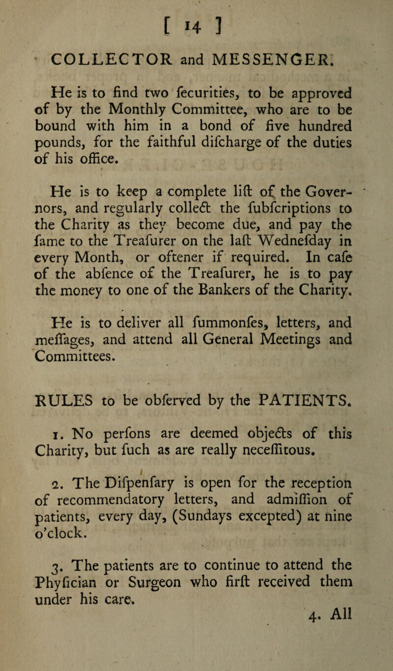 COLLECTOR and MESSENGER. He is to find two fecurities, to be approved of by the Monthly Committee, who are to be bound with him in a bond of five hundred pounds, for the faithful difcharge of the duties of his office. He is to keep a complete lift of the Gover- * nors, and regularly coiled: the fubfcriptions to the Charity as they become due, and pay the fame to the Treafurer on the laft Wednefday in every Month, or oftener if required. In cafe of the abfence of the Treafurer, he is to pay the money to one of the Bankers of the Charity. He is to deliver all fummonfes, letters, and meffages, and attend all General Meetings and Committees. RULES to be obferved by the PATIENTS. 1. No perfons are deemed objedts of this Charity, but fuch as are really neceffitous. < 2. The Difpenfary is open for the reception of recommendatory letters, and admiffion of patients, every day, (Sundays excepted) at nine o’clock. 3. The patients are to continue to attend the Phyfician or Surgeon who firft received them under his care. 4. All