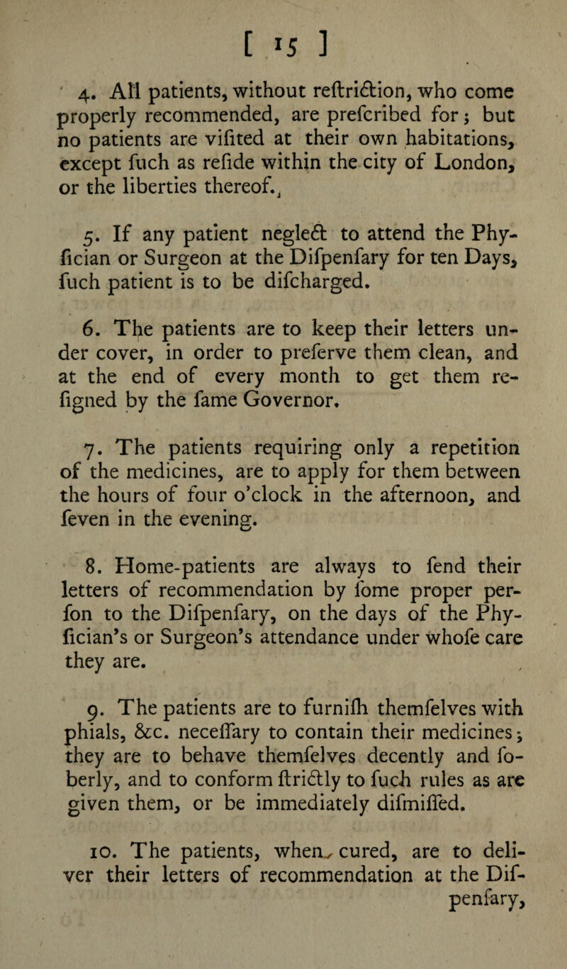 [ *5 ] 4. AM patients, without reftridtion, who come properly recommended, are prefcribed for; but no patients are vifited at their own habitations, except fuch as refide within the city of London, or the liberties thereof.J 5. If any patient negledt to attend the Phy- fician or Surgeon at the Difpenfary for ten Days, fuch patient is to be difcharged. 6. The patients are to keep their letters un¬ der cover, in order to preferve them clean, and at the end of every month to get them re- figned by the fame Governor. 7. The patients requiring only a repetition of the medicines, are to apply for them between the hours of four o’clock in the afternoon, and feven in the evening. 8. Home-patients are always to fend their letters of recommendation by fome proper per- fon to the Difpenfary, on the days of the Phy- fician’s or Surgeon’s attendance under whofe care they are. 9. The patients are to furnilh themfelves with phials, &c. neceflary to contain their medicines; they are to behave themfelves decently and fo- berly, and to conform ftridtly to fuch rules as are given them, or be immediately difmilfed. 10. The patients, when., cured, are to deli¬ ver their letters of recommendation at the Dif¬ penfary,