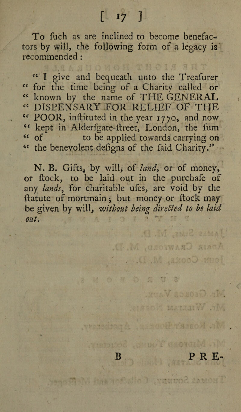 To filch as are inclined to become benefac¬ tors by will, the following form of a legacy is recommended: > * * *■ - * * ' * ■ * * ' ~ “K “ I give and bequeath unto the Treafurer “ for the time being of a Charity called or “ known by the name of THE GENERAL “ DISPENSARY FOR RELIEF OF THE cc POOR, instituted in the year 1770, and now <c kept in Alderfgate-flreet, London, the fum cc of ’ to be applied towards carrying on the benevolent defigns of the faid Charity.5’ , N N. B. Gifts* by will, of land, or of money, or flock, to be laid out in the purchafe of any lands, for charitable ufes, are void by the flatute of mortmain *, but money or flock may be given by will, without being directed to be laid