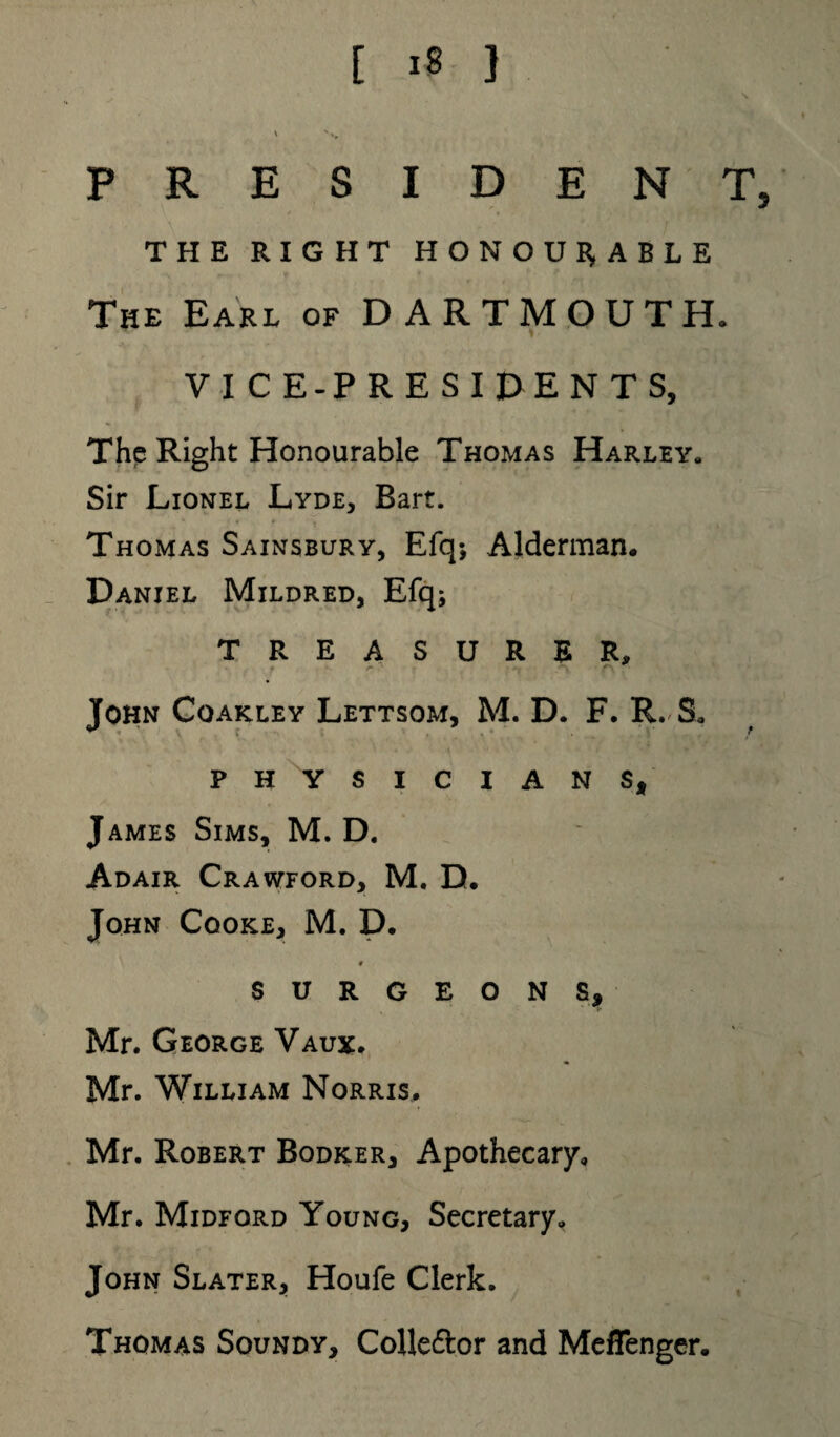 PRESIDENT, THE RIGHT HONOURABLE The Earl of DARTMOUTH. VICE-PRESIDENTS, The Right Honourable Thomas Harley,, Sir Lionel Lyde, Bart. Thomas Sainsbury, Efq*, Alderman. Daniel Mildred, Efq; TREASURER, » r- ' **“> f~\ John Coakley Lettsom, M. D. F. R. S. PHYSICIANS, James Sims, M. D. Adair Crawford, M. D. John Cqoke, M. D. 0 SURGEONS, Mr. George Vaux. Mr. William Norris. Mr. Robert Bodker, Apothecary. Mr. Midford Young, Secretary. John Slater, Houfe Clerk. Thomas Soundy, Colle&or and Meffenger.