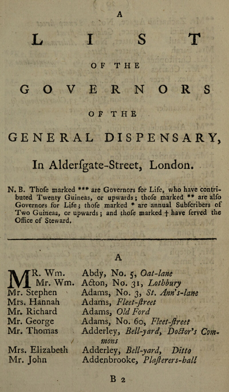 A LIST OF THE GO VERNORS O F T H E GENERAL DISPENSARY, In Alderfgate-Street, London. N. B. Thofe marked *** are Governors for Life, who have contri¬ buted Twenty Guineas, or upwards; thofe marked ** arealfo Governors for Life; thofe marked * are annual Subfcribers of Two Guineas, or upwards; and thofe marked f have ferved the Office of Steward, MR. Wm. Mr. Wm. Mr. Stephen Mrs. Hannah Mr* Richard Mr. George Mr. Thomas / Mrs. Elizabeth Mr. John Abdy, No. 5, Oat-lane A6ton, No. 31, Lothbury Adams, No. 3, St. Ann's-lane Adams, Fleet-ftreet Adams, Old Ford Adams, No. 60, Fleet-fir eet Adderley, Bell-yard, Doctor's Com- mons Adderley, Bell-yard, Ditto Addenbrooke, Plafterers-hall