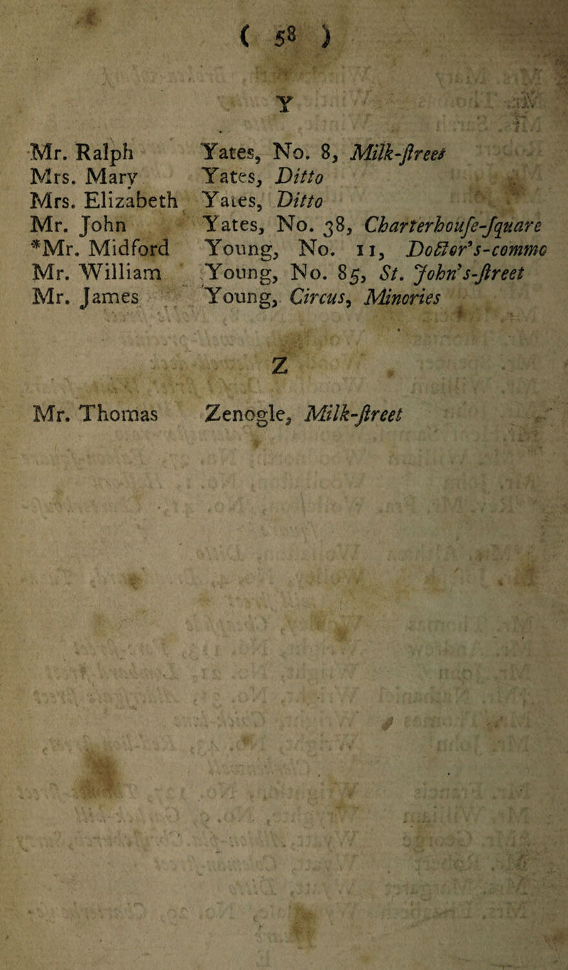 Mr. Ralph Mrs. Mary Mrs. Elizabeth Mr. John *Mr. Midford Mr. William Mr. James Mr. Thomas Y Yates, No. 8, Milk-fir eet Yates, Ditto Yates, Ditto Yates, No. 38, Charterhoufe-Jquare Young, No. 11, Doffer’s-commc Young, No. 85, St. John s-fir eet Young, Circus, Minories z Zenogle. Milk-ftreet