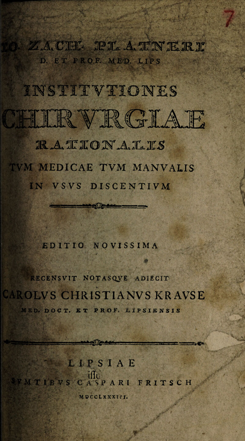3e3I14^!3ir:^K.KX ' ,D. MSm. IIPS 'V INSTITYTIONES 3R>A.XXO:N'jL3I1X-S :M MEDICAE TVM MANVALIS IN VSVS DISCENTIVM ■*wh iH • EDITIO NOVISSIMA ECENSVIT NOTASQyE ADIECIT SipLVS CHRISTIANVS KRAVSE i£D. DOCT. ST TROF. 1. 1 P S I E N S I S Y^' • '■ L I P S I A E a, VS C A SPARI FRITSCH MeccLxxxif I» Wr :