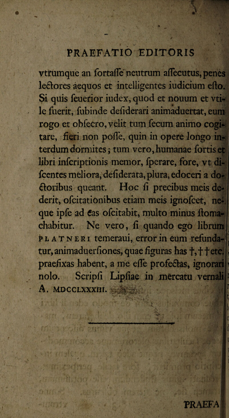 PRAEFATIO EDITORIS vtrumque an fortafle neutrum aflecutus, penes- leftores aequos et intelligentes iudicium eflo.- Si quis feuerior iudex, quod et nouum et vti- le fuerit, fubinde defiderari animaduertat, eum rogo et obfecro, velit tum fecum animo cogi» tare, fieri non polTe, quin in opere longo in? terdum dormites; tum vero, humanae fortis et | libri infcriptionis memor, fperare, fore, vt di- fccntes meliora, defiderata, plura, edoceri a do- floribus queant. Hoc fi precibus meis de¬ derit, ofcitationibus etiam meis ignofcet, ne-, que ipfe ad €as ofcitabit, multo minus ftoma» chabitur. Ne vero, fi quando ego librum| p L A T N E RI temeraui, error in eum refunda- * tur, animaduerfiones, quae figuras has t» 11 etc. f praefixas habent, a me efle profe£Ias, ignorari} nolo. Scripfi Lipfiae in mercatu vernali i A. MDCCLXXXm'. W ‘\ t l PRAEFA j