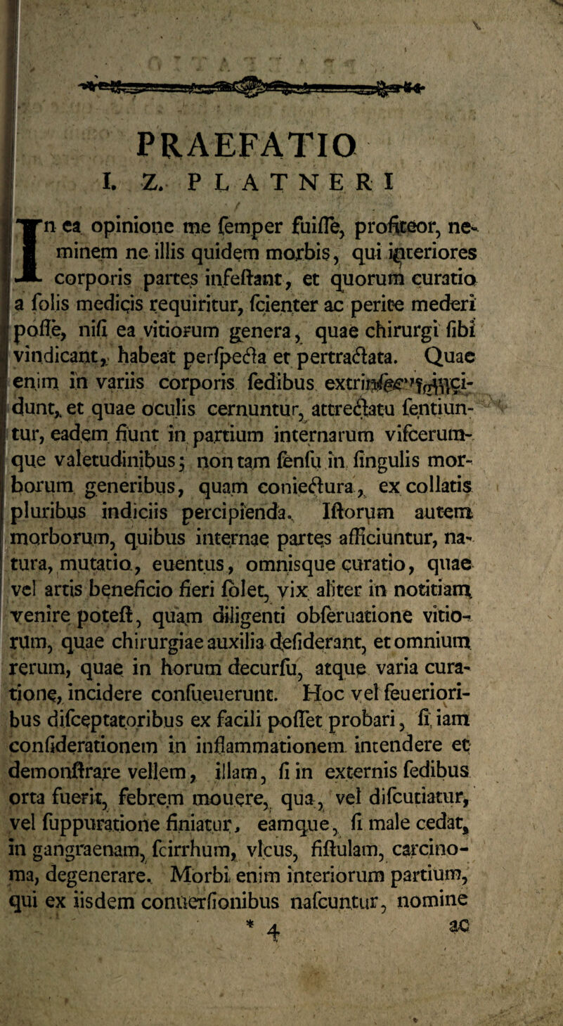 I. Z. P L A T N E R I In ea opinione me femper fuifle, profteor, ne¬ minem ne illis quidem morbis, qui interiores corporis partes infeftant, et quorum curatia a folis medigs requiritur, fcienter ac perit?e mederi poffe, nifl ea vitiorum genera, quae chirurgi fibi vindicant,; habeat perfpefla et pertradata. Quae enim ih variis corporis fedibus extrin!fe?*?f^’i|ci- dunt, et quae oculis cernuntur, attre^tu fentiun- tur, eadem, fiunt in partium internarum vifcerum- que valetudinibus; non tam fenfu in fingulis mor¬ borum generibus, quam conieftura, excollatis pluribus indiciis percipienda., Iftor\im autem morborum, quibus internae partes afficiuntur, na¬ tura, mutatio., euentus, omnisque curatio, quae vcl artis beneficio fieri fblet, vix aliter in notitianx venire poteft, quam diligenti obleruatione vitio^ rum, quae chirurgiae auxilia dcfiderant, et omnium rerum, quae in horum decurfii, atque varia cura¬ tione, incidere confueuerunt. Hoc vel feueriori- bus difeeptatoribus ex facili poffet probari, fi.iam confiderationem in inflammationem intendere et; demonflrare vellem, illam, fi in externis fedibus orta fuerit, febrem mouere, qua, vel difcuciatur, vel fuppuratione finiatur, eamque, fi male cedat, in gangraenam, fcirrhum, vicus, fiftulam, carcino¬ ma, degenerare. Morbi enim interiorum partium, qui ex iisdem conuerfionibus nafcuntur, nomine