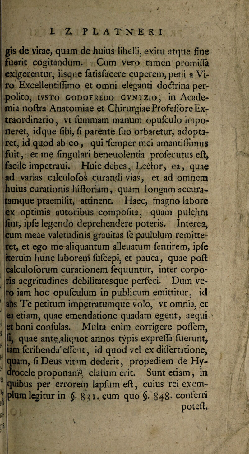 gis de vitae, quam de huius libelli, exitu atque fine fuerit cogitandum. Cum vero tamen promifia exigerentur, iisque fatisfacere cuperem, petii a Vi¬ ro Excellentiffimo et omni eleganti doQrina per¬ polito, ivsTo GODOFREDO GVNTZio, iii Acade¬ mia noftra Anatomiae et Chirurgiae Profeffbre Ex¬ traordinario, vt fummam manum opufculo impo¬ neret, idque (ibi, fi parente fuo orbaretur, adopta¬ ret, id quod ab eo, qui 'femper mei amantiffimus fuit, et me fingulari beneuolentia profecutus eft, facile impetraui. Huic debes, Ledor, ea, quae i ad varias calculofo^ curandi vias, et ad omnem jhuius curationis hiftoriam, quam longam accura- Ijamque praemifit, attinent. Haec,. magno labore i ex optimis autoribus compofica, quam pulchra fint, ipfe legendo deprehendere poteris. Interea, cum meae valetudinis grauitas fe paululum remitte¬ ret, et ego me aliquantum alienatum fentirem, ipfe herum hunc laboreni fufcepi, et pauca, quae poft calculoforum curationem fequuntur, inter corpo- Iris aegritudines debilitatesque perfeci. Dum ve¬ ro iam hoc opulculum in publicum emittitur, id ’ abs Te petitum imp^tratumque volo, vt omnia, ,et ea etiam, quae emendatione quadam egent, aequi ' ’ !et boni confulas. Multa enim corrigere poffem, fi, quae ante,aliquot annos typis exprefla fuerunt, ' iam fcribenda^eflent, id quod vel ex diiTertatione, ^ iquam, fi Deus vb^m dederit, propediem de Hy¬ drocele proponanA clarum erit. Sunt etiam, in ® i quibus per errorem lapfumeft, cuius reiexem- ^Mplum legitur in 8?x. cum quo §. 848- conferri
