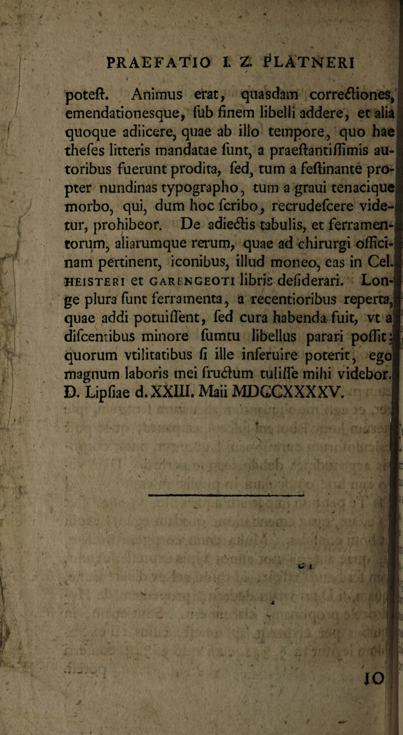 PRAEFATIO I. Z. I^LATNERI poteft. Animus erat, quasdam corregiones, ' emendationesque, fub finem libelli addere, et alia quoque adiicere, quae ab illo tempore, quo hae thefes litteris mandatae funt, a praeftantillimis au- toribus fuerunt prodita, fed, tum a feftinante pro* pter nundinas typographo, tum a graui tenaciquej morbo, qui, dum hoc fcribo, recrudefcere vide-| tur, prohibeor. De adiedis tabulis, et ferramen-| torum, aliarumque rerum, quae ad chirurgi offici-; nam pertinent, iconibus, illud moneo, eas in CeLj HEiSTERi et GARENGEOTi libris defiderari. Lon¬ ge plura (lint ferramenta, a recentioribus repertaJ quae addi potuiflent, fed cura habenda fuit, vt a difcentibus minore fumtu libellus parari poffita quorum vtilitatibus fi ille inferuire poterit, ego magnum laboris mei frudum tuliffe mihi videbor,| D. Lipfiae d. XXIII. Maii MDGCXXXXV, \ . > . fi ■0'] IO i\