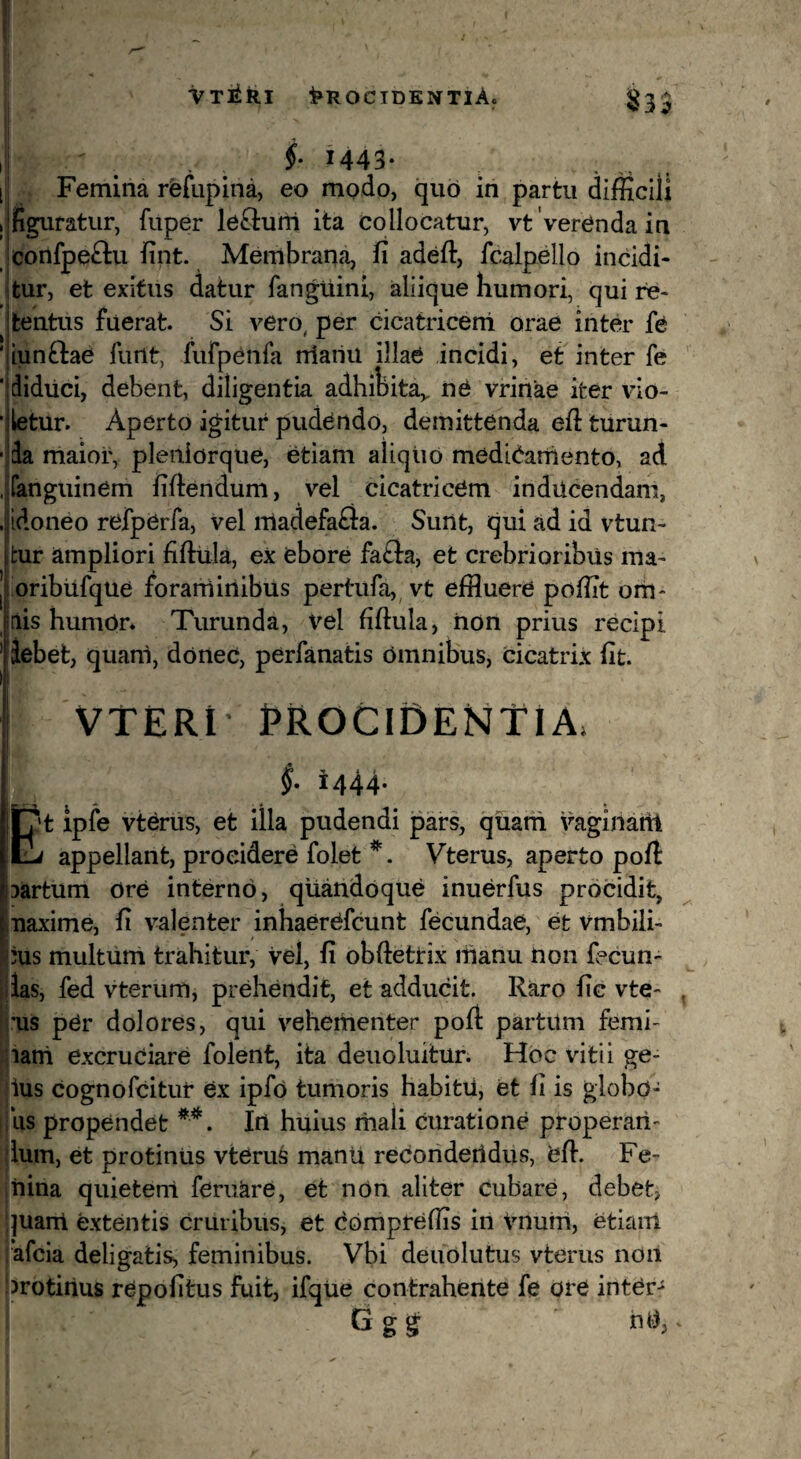 Procidentia. <^3^ i f M43* [ Femina rfefupina, eo modo, qiib in partu difficili I figuratur, fuper lenium ita collocatur, vt Verenda in confpeftu iint. Membrana, fi adefi:, fcalpello incidi* itur, et exitus datur fanguini, aliique humori, qui re¬ tentus fuerat. Si vero, per cicatriceni orae inter fe ' iunftae fiint, fufpeiifa niariu illae incidi, et inter fe ■ diduci, debent, diligentia adhibita,, ne vrinae iter vio- 'iletur. Aperto igitur pudendo, demittenda efiturun- ■ da maior, pleiiiorque, etiam aliquo medibarnento, aci .tfanguinem fiftendum, vel cicatricem inducendam, . idoneo refperfa, vel nladefafta. Sunt, qui ad id vtun- fcur ampliori fiftula, ex ebore fa£l:a, et crebrioribus ma- oribufque forarninibus pertufa, vt effluere poffit orti- iis humOr* Turunda, vel fiftula, non prius recipi iebet, quam, dortec, perfanatis omnibus, cicatrix fit. VTERt EROCIDENTIA. i444. Et Ipfe vterus, et illa pudendi pars, quani vaginaril appellant, procidere folet *. Vterus, aperto poft: jartum ore interno, quandoque inuerfus procidit, naxime, fi valenter inhaerOfcunt fecundae, et vmbili- ius multum trahitur, vel, fi obftetrix ihanu non fecun* jias, fed vterum, prehendit, et adducit. Raro fic vte- j'us per dolores, qui vehementer poft partum femi- jiani excruciare folent, ita deuoluitur. Hoc vitii ge- Uus cognofcitur ex ipfo tumoris habitu, et fi is giobo- ijus propendet Irt huius inali curatione properari- jlum, et protinus vterus manu recondeildus, bft. Fe- jnina quietem feruare, et non aliter cubare, debet, ;|uanl extentis cruribus, et Compreffis in vnuiti, etiam rafcia deligatis, feminibus. Vbi deuolutus vterus noil brotiiius repofitus fuit, ifqiie contrahente fe ore inter- Ggg nU,