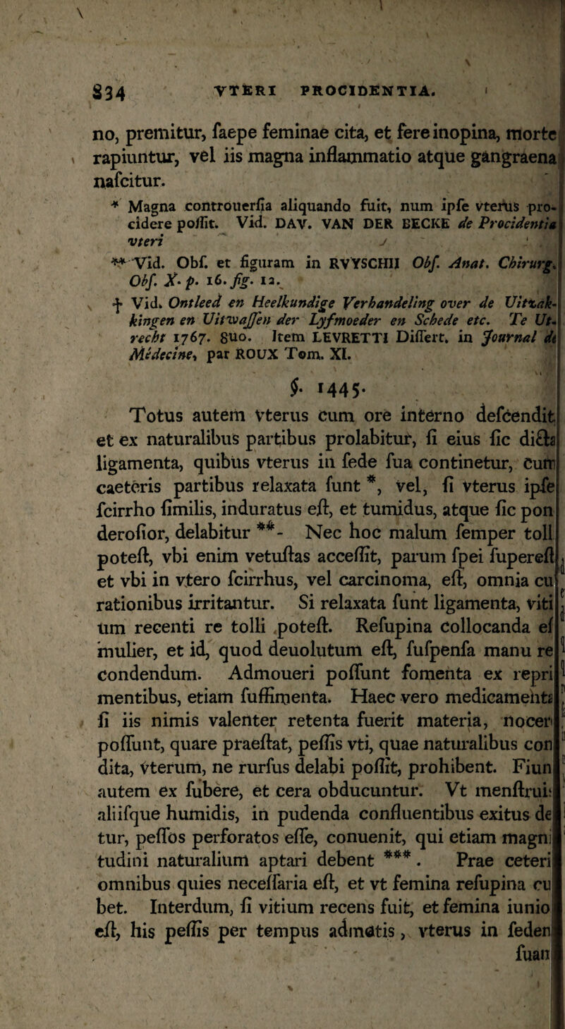 S34 VTfeRI PROCIDENTIA, no, premitur, faepe feminae cita, et fere inopina, morte rapiuntur, vel iis magna inflammatio atque gangraena nafcitur. Magna controuerfia aliquando fuit, num ipfe vtertis pro¬ cidere poflit. Vid. DAV. VAN DER BECKE de Procidentia vteri ^ j ^ Vld. Obf. et figuram in RV YSCHII Obf. Anat. Chirurge Obf, A*/». la., Vidk Ontleed en Heelkundige Verhandeling over de Uittak- klngen en Vitvtajfen der Lyfmoeder en Schede etc. Te Ut^ recht 1767. 8U0. Item LEVRETTI Diflert, in Journal di Medecine-, par ROUX Tom. XI. 3 1 f M45- Totus autem Vterus Cum ore interno defcendit et ex naturalibus partibus prolabitur, fi eius lic di£la ligamenta, quibus vterus in fede fua continetur, Curti caeteris partibus relaxata funt vel, fi vterus ipfe fcirrho fimilis, induratus eft, et tumidus, atque fic pon derofior, delabitur Nec hoc malum femper toll poteft, vbi enim vetufias acceflit, parum fpei fuperefl et vbi in vtero fcirrhus, vel carcinoma, eft, omnia cu rationibus irritantur. Si relaxata funt ligamenta, viti um recenti re tolli <potefl:. Refupina Collocanda ef mulier, et id, quod deuolutum eft, fufpenfa manu re condendum. Admoueri poflunt fomenta ex repri mentibus, etiam fuffimenta. Haec vero medicamehts ^ fi iis nimis valenter retenta fuerit materia, nocer poflunt, quare praeftat, peflis vti, quae naturalibus con dita, Vterum, ne rurfus delabi poflit, prohibent. Fiun autem ex fubere, et cera obducuntur. Vt menftrui5 aliifque humidis, in pudenda confluentibus exitus de tur, peflfos perforatos eflfe, conuenit, qui etiam magni tudini naturalium aptari debent . Prae ceteri omnibus quies neceffaria eft, et vt femina refupina cu bet. Interdum, fi vitium recens fuit, et femina iunio eft, his peflis per tempus adinatis vterus in feden| fuan 1