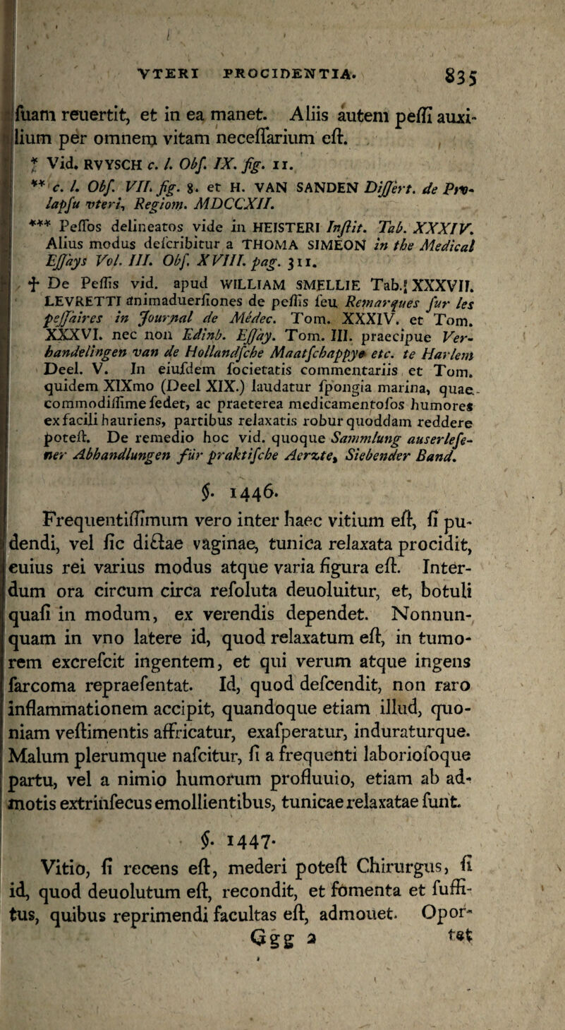 VTERI PROCIDENTIA. I fuam reuertit, et in ea manet. Aliis autem peffi auxi¬ lium per omnern vitam neceflarium eft. f Vid. RVYSCH c. /. Ohf* IX. fig> n. **'C. l. Obf. VIL fig. %. et H. VAN SANDEN de Ptx- lapfu vteri^ Regiom. MDCCXII. Peflbs delineatos vide in HEISTERI Jnftit. Tab. XXXIV. Alius modus delcribitur a THOMA SIMEON in fhe Medical EJJhys VvL III. Obf. XVIII. pag. 311. f De Pedis vid. apud WILLIAM SMJELLIE Tab.' XXXVIE LEVRETTI animaduerfiones de peilis feu, Remarques fur /es pejjhires in fourpal de Medec. Tom. XXXIV. et Tom. XXXVI. nec non Edinb. Effay. Tom. III. praecipue Ver^ handelingen van de Hollandfche Maatfchnppy0> etc. te Harlem Deel. V. In eiufdem focietatis commentariis et Tom. quidem XlXmo (Deel XIX.) laudatur fpongia marina, quae,- commodilfimefedet, ac praeterea medicamentofos humore* ex facili hauriens, partibus relaxatis robur quoddam reddere I)oteft. De remedio hoc vid. quoque Sammlung auser/efe~ ner Abhandlungen fiir praktifcbe Aer^te^ Siebender Band. \ 1446. Frequentiflimiim vero inter haec vitium eft, fi pu¬ dendi, vel fic di£iae vaginae, tunica relaxata procidit, cuius rei varius modus atque varia figura efi. Inter¬ dum ora circum circa refoluta deuoluitur, et, botuli quafi in modum, ex verendis dependet. Nonnun- quam in vno latere id, quod relaxatum efi, in tumo¬ rem excrefcit ingentem, et qui verum atque ingens farcoma repraefentat. Id, quod defcendit, non raro inflammationem accipit, quandoque etiam illud, quo¬ niam veftimentis affricatur, exafperatur, induraturque. Malum plerumque nafcitur, fi a frequenti laboriofoque partu, vel a nimio humorum profluuio, etiam ab ad¬ motis extriiifecus emollientibus, tunicae relaxatae funt 5. 1447. Vitio, fi recens eft, mederi poteft Chirurgus, fi id, quod deuolutum eft, recondit, et fomenta et fuffi- tus, quibus reprimendi facultas eft, admouet. Opor- Ggg a \