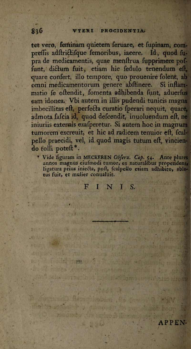 f 33C VTERI PROCIDENTIAi tefe vero, ferfiinam quietem feruare, et fupinam, com- preflis adftriftifque femoritus, iaeere. Id, quod fu' pra de mediGamentis, quae menftrua fupprimere pof- funt, di£Ium fuit, etiam hic fedulo tenendum eft, quare confert, illo tempore, quo prouenire folent, ab < omni medicamentorum genere abftinere. Si inflam¬ matio fe oflendit, fomenta adhibenda fiint, aduerfus eam idonea. Vbi autem in illis pudendi tunicis magna imbecillitas eft, perfefta curatio fperari nequit, quare, adrhota fafcia id, quod defcendit, inuoluendum eft, ne iniuriis externis exafperetur. Si autem hoc in magnum tumorem excreuit, et hic ad radicem tenuior eft, fcal- pello praecidi, vel, id quod magis tutum eft, vincien¬ do tolli poteft*. : ♦ Vide figuram in MECKFREN Obferu. Cap. 5:4. Ante plures annos magnus eiuimodi tumor, ex naturalibus propendens, ligatura prius inictla, poft, Ibalpello etiam adhibito, abla« tus fuit, ct mulier conualiiit. FINIS. / APPExV-