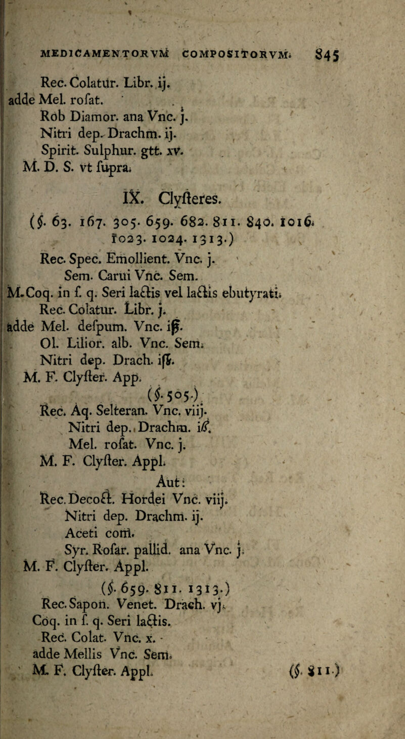 Rec. Colatitr. Libr. ij. adde Mei. rofat. Rob Diamor. ana Vnc. j. Nitid dep^Drachm. ij. Spirit. Sulphur, gtt. xV. M. D. S. vt fuprai iX. ClYfteres. (j. 63. 167. 305. 659. 682. 811. 840. loiQi . !o23. 1024. 1313.) Rec. Spec. Emollient. Vnc. j. ' v Sem. Carui Vnc. Sem. M.Coq. in f. q. Seri laftis vel la£lis ebutyratu Rec. Colatur. Libr.). fedde Mei. defpum. Vnc. i^. . » 01. Lilior. alb. Vnc. Semi Nitri dep. Drach. if5. M. F. Clyfler. App. (f5°5-), Red Aq. Selireran. Vnc. viij. Nitri dep.iDrachm. i^. Mei. rofat. Vnc. j. M. F. Clyfter. AppL Aut: ' Rec. Decori. Hordei Vnc. viij. Nitri dep. Drachm. ij. Aceti coni. Syr. Rofar. pallid. ana Vnc. j; M. F. ClyRer. Appi. (^.659.811.1313;) Rec.Sapon. Venet. Drach. vj<; Coq. in f. q. Seri lallis. Rec. Colat. Vnc. x. - adde Mellis Vnd Sem. ' M. F. Clyfter. AppL (§• 8II.)