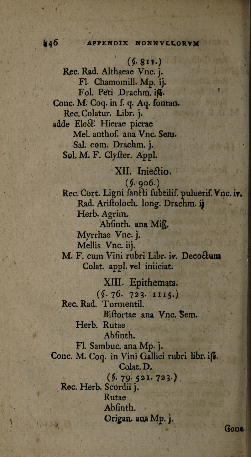 foc. Rad. Althaeae Vnc. j. FI. Chamomill. Mp, ij. Fol. Pe'ti Drachm. ifi. ’ Cone. M. Coq. in f. q. Aq. fontan* Rec, Colatur. Libr. j. adde Ele^i'. Hierae picrae Mei. anthof. ana Vnc. Sem. Sal. com. Drachm. j. Sol. M. F. Clyfter. Appi. XII. Inieaio. (J. 906.) Rec. Cort. Ligni fanfti fubtilif. puluerif. Vnc Rad. AriftolocL long. Drachm. ^ Herb. Agrim. Abfinth. ana MIJJ. Myrrhae Vnc. j. Mellis Vnc. iij. ' M. F. cum Vini rubri Libr. iv. Decofluiii Colat, appl. vel iniiciat. XIIL Epithemata. (§. 76. 723. III5-) Rec. Rad. Tormentil. Biftortae ana Vnc. Sem. / \ Herb. Rutae Abfinth. FI. Sarabuc. ana Mp. j. Cone. M. Coq. in Vini Gallici rubri libr. i(5. Colat. D. (§. 79; 5^^* 723*) . Rec. Herb. Scordii j. Rutae Abfinth. Grigan. anA Mp. j.