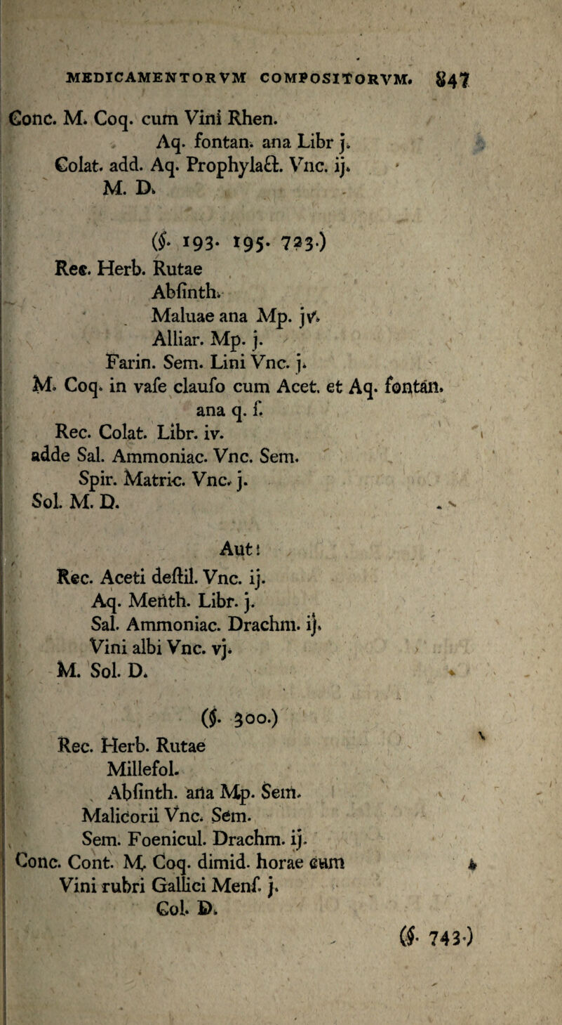 €onc. Mi Coq. cum Vini Rhen. Aq. fontani ana Libr j. Colat, add. Aq. ProphylaQ:. \^nc. ij* M. Di (§. 193. 195. 723.) Re«. Herb. Rutae Abfinthi Maluae ana Mp. jv*» Alliar. Mp. j. ^ Farin. Sem. Lini Vnc. j* M. Coq. in vafe claufo cum Acet, et Aq. foE ana q. f. Rec. Colat. Libr. iv. adde Sal. Ammoniac. Vnc. Sem. Spir. Matric. Vnc^ j. Sol. M.D. 1V» Aut! Rec. Aceti deftil. Vnc. ij. ' ^ Aq. Metith. Libr.}. Sal. Ammoniac. Drachm. i). Vini albi Vnc. vj* M. Sol. D* » (5- 300-)  Rec. Herb. Rutae Millefol. 'V ^ Abfinth. ana Mp. Sem. ' Malidorii Vnc. Sem. Sem. Foenicul. Drachm. ij. Cone. Cont. M Coq. dimid. horae eum Vini rubri Gallici Menf. j. Gol. Di