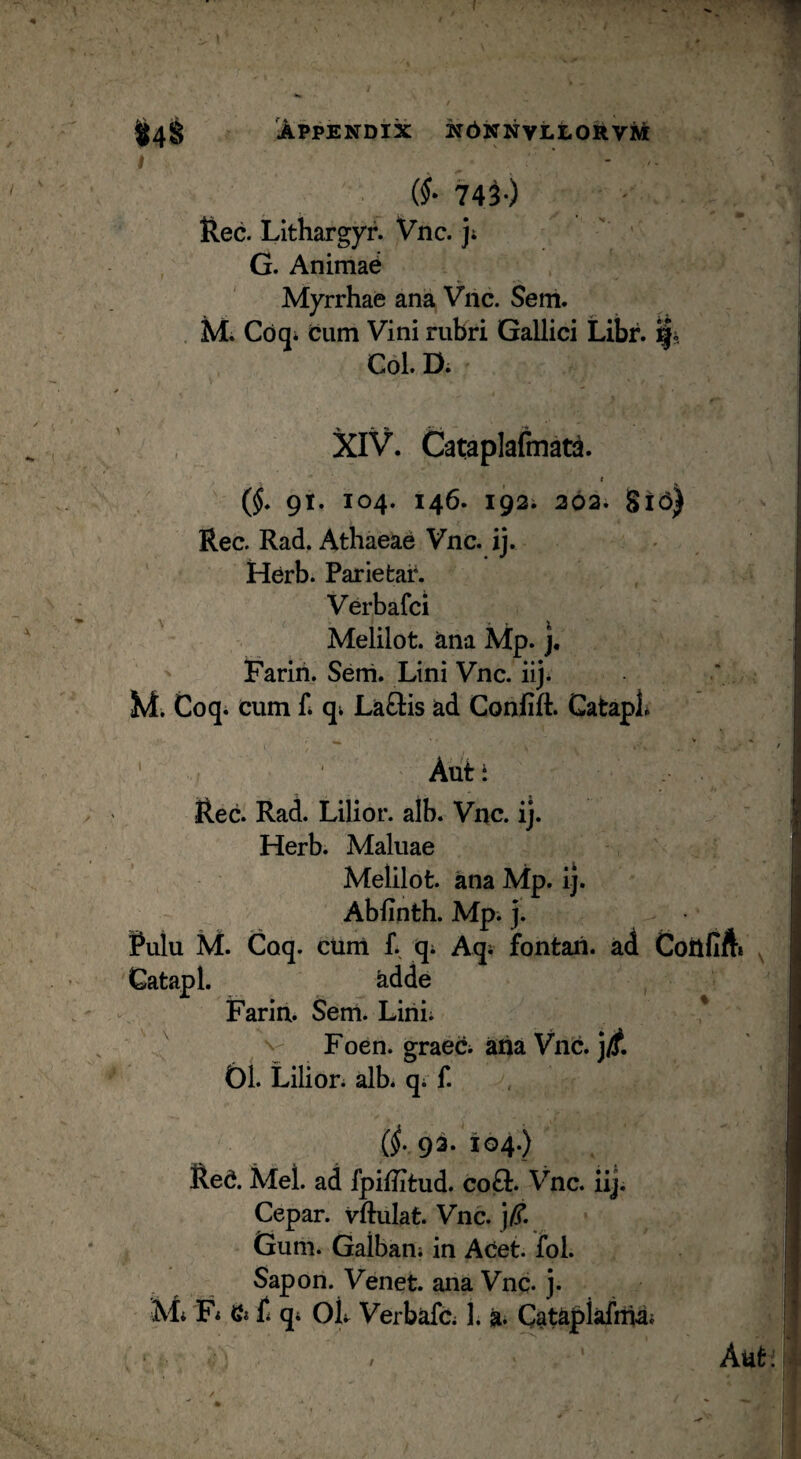 (§• 743-) Rec. Lithargyr. Vnc. j» ' ' G. Animal Myrrhae ana Vnc. Sem. hi. Cdq* cum Vini rubri Gallici Libr. i|i Coi. D. XIV. Cataplafmad. t (§. 91. 104. 146. 192; 203. Si6) Rec. Rad, Athaeae Vnc. ij. Herb. Pariefcar. Verbafci ^ Melilot. ^na Mp. j, Fariri. Seni. Lini Vnc. iij* hi. Coqi cum fi qi Laftis ad Confift. Gatapl* *“ / ’ Aut i Rec. Rad. Lilior. alb. Vnc. ij. Herb. Maluae Melilot. ana Mp. ij. Abfinth. Mp. j. Rulu M. Coq. curri f. qi Aqi fontan. ad Coilfifti ^ Gatapl. adde , Farin. Sem. Lini; ' ^ N- Foen. graeci aha Vnc. j^. £)1. Lilion alb. qi f. , (^.93. 104.) Red. Mei. ad fpiUitud. co£t. Vnc. iij. Cepar. vftulat. Vnc. j/T. Gum. Galbani in Acet. fol. Sapon. Venet. ana Vnc. j. hi; F; Qi f q; OL Verbafc; 1. a* Cataplafiha; Aut: I