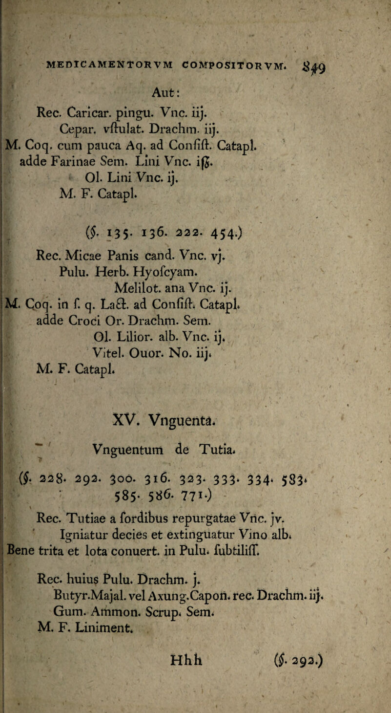 MEDICAMENTORVM COMPOSITOR VM. Aut: . Rec. Caricar. pingu. Vnc. iij. Cepar, vftulat. Drachm. iij. M. Coq. cum pauca Aq. ad Confift. Catapl. adde Farinae Sem. Lini Vnc. ifj» 01. Lini Vnc. ij. . M. F. Catapl. {§. 135. 136. 222. 454.) Rec. Micae Panis cand. Vnc, vj. Pulu. Herb. Hyofcyam. ^ '' Melilot. ana Vnc. ij. M. Coq. in f. q. La£l:. ad Conlifl. Catapl* adde Croci Or. Drachm. Sem. 01. Lilior. aib. Vnc. ij. Vitei. Ouor. No. iij. M. F* Catapl. XV. Vnguenta* ' Vnguentum de Tutia. (J. 228* 292. 300. 316. 323. 333. 334. 583. 585* 58^- 771«) - Rec. Tutiae a fordibiis repurgatae Viic. jv. Igniatur decies et extinguatur Vino alb* 1 Bene trita et lota conuert. in Pulu. fubtiliff. \ Rec. huius Pulu. Drachm. j* Butyr.Majal. vel Axung.Capoii. rec. Drachm. ii}. Gum. Ammon. Scrup. Sem. M. F. Liniment* Hhh (§. 292.)