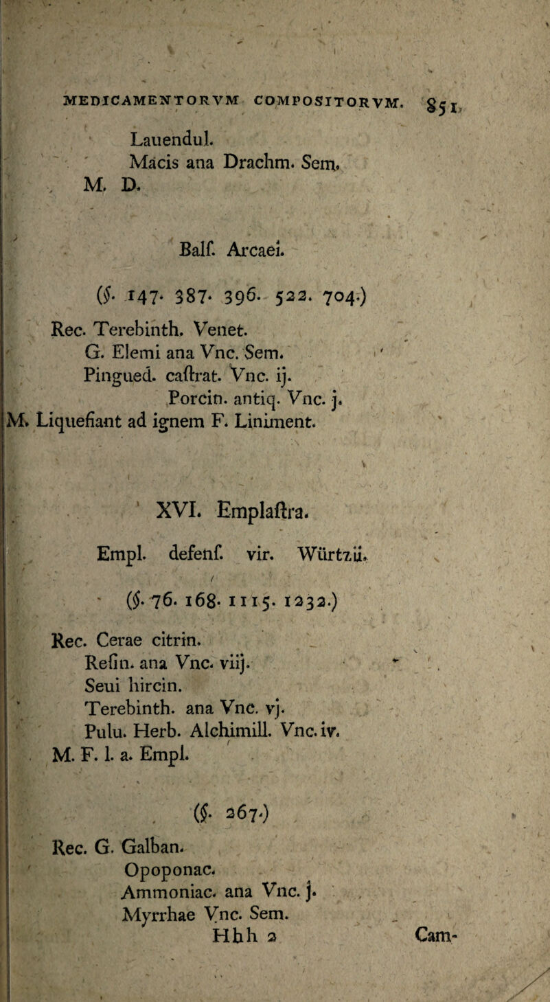 MEDICAMENTORVM COMPOSIT OR VM. LauenduL Macis ana Drachm. Sent» M. D. « Balf. Arcael. (f r47* 387* 39^* 522. 704.) Rec. Terebinth. Veiiet. G. Elemi ana Vnc. Sem. •' Pingued. caftrat. Vnc. ij. Porcin. antiq. Vnc. j* M» Liquefiant ad ignem F* Liniment. XVL Emplaftra. Empl. defenf. vir. Wilrtxii, / (f 76. i68* 1115- 1232.) Rec. Cerae citrin. Refin. ana Vnc. viij. Seui hircin. Terebinth. ana Vnc. vj. Pulu. Herb. Alchimill. Vnc.iv. < M. F. 1. a. Empl. (§■ 267.) , Rec. G. Galban. Opoponac. Ammoniac. ana Vnc. j. Myrrhae Vnc. Sem. Hhh 2 Cam-