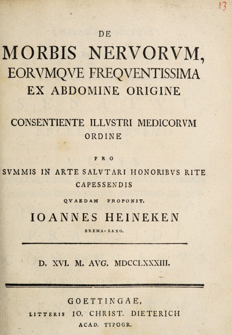 \ 13 DE MORBIS NERVORVM, EORVMQVE FREQVENTISSIMA EX ABDOMINE ORIGINE CONSENTIENTE ILLVSTRI MEDICORVM ORDINE PRO SVMMIS IN ARTE SALVTARI HONORIBVS RITE CAPESSENDIS QVAEDAM PROPONIT. IOANNES HEINEKEN BREMA-SAXO. D. XVI. M. AVG. MDCCLXXXIII. , GOETTINGAE, litteris IO. CHRIST. DIETERICH ACAD. TYPOGR.