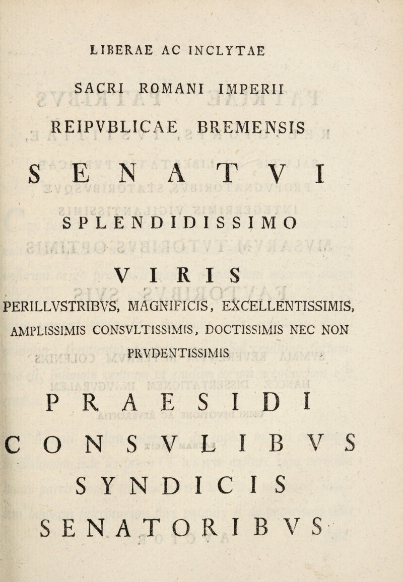 LIBERAE AC INCLYTAE SACRI ROMANI IMPERII REIPVBLICAE BREMENSIS ? * > - i S E N A T V I SPLENDIDISSIMO i' % '' . • I* ^ < . ‘ ■; ... >. ... i t - i ' > VIRIS PERILLVSTRIBVS, MAGNIFICIS, EXCELLENTISSIMIS, AMPLISSIMIS CONSVLTISSIMIS, DOCTISSIMIS NEC NON . PRVDENTISSIMIS \ i - . %, h,/ • P R A E S I D I CONSVLIBVS S ** N ^ SYNDICIS SENATOR I B V S
