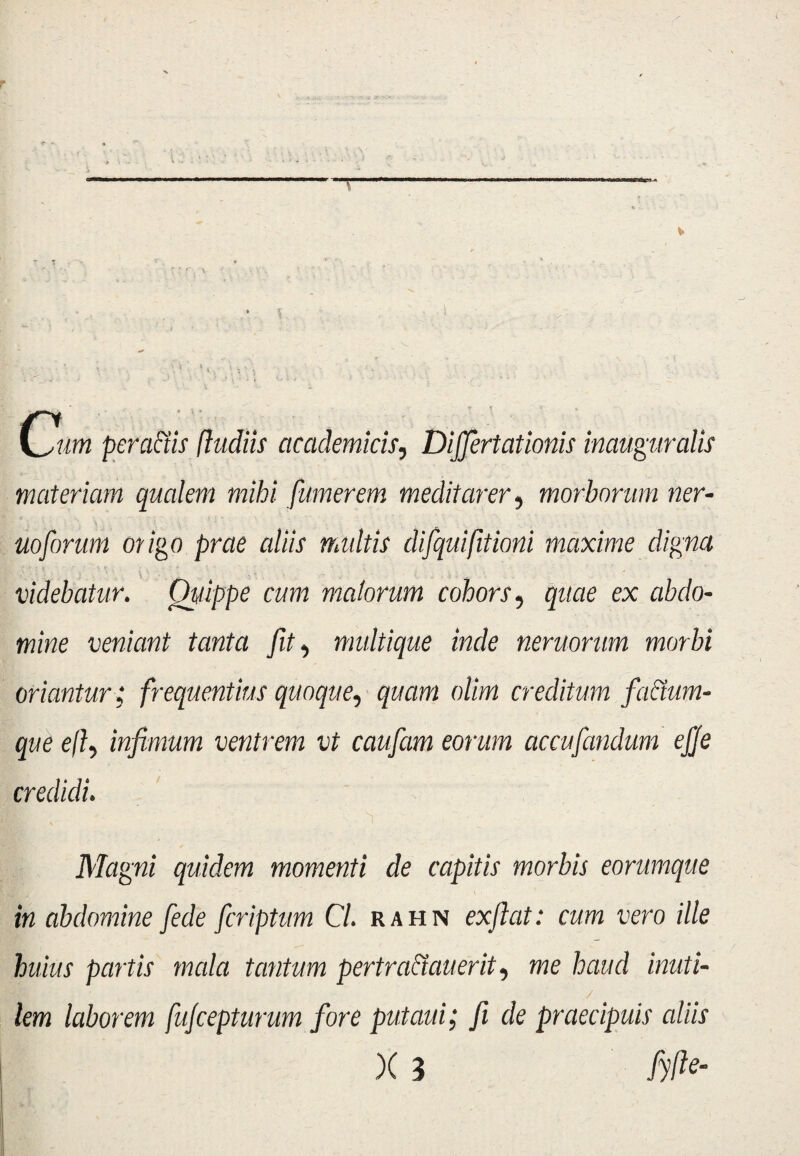 p Cm peractis (ludiis academicis, Dijjertationis inauguratis materiam qualem mihi [umerem meditarer, morborum ner- uoforum origo prae aliis multis difquifitioni maxime digna videbatur. Quippe cum malorum cohors, quae ex abdo¬ mine veniant tanta fit, multique inde nemorum morbi oriantur; frequentius quoque, quam olim creditum facium¬ que effi infimum ventrem vt caufiam eorum accufiandum efje credidi. Magni quidem momenti de capitis morbis eorumque in abdomine fede fcriptum Cl. rahn exflat: cum vero ille huius partis mala tantum pertraciauerit, me haud inuti¬ lem laborem fujcepturum fore putaui; fi de praecipuis aliis X 3 /#- . 1