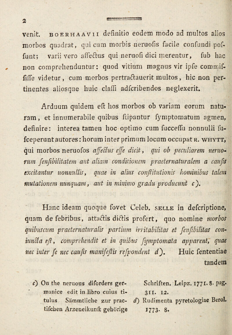 venit, boerhaavii definitio eodem modo ad multos alios morbos quadrat, qui cum morbis rieruofis facile confundi pof- funt; varii vero affeftus qui neruofi dici merentur, fub hac non comprehenduntur: quod vitium magnus vir ipfe commif- fiffe videtur, cum morbos pertraftauerit multos, hic non per¬ tinentes aliosque huic claffi adfcribendos neglexerit. Arduum quidem eft hos morbos ob variam eorum nata¬ ram, et innumerabile quibus ftipantur fymptornatum agmen, definire: interea tamen hoc optimo cum fucceffu nonnulli fu- fceperunt autores: horum inter primum locum occupat r. whytt, qui morbos neruofos affeStus effe dicit, qui ob peculiarem nemo¬ rum fenfibilitatem aut aliam conditionem praetematuralem a caufes excitantur nonnullis, quae in alius confitutionis hominibus talem mutationem nunquam, aut in minimo gradu producunt c). Hanc ideam quoque fovet Celeb. selle in defcriptione, quam de febribus, attaftis diftis profert, quo nomine morbos quibuscum pr aeternatur alis partium irritabilitas et fenfibilitas con- inna a efl, comprehendit et in quibus fymp tornata apparent, quae nec inter fe nec caufts mani/e fis refpondent df Huic fententiae tandem c) On the neruous diforders ger- Schriften. Leipz, 1771.8- pag« manice edit in libro cuius ti- 3ri. 12. tulus Sammtliche zur prae- tf) Rudimenta pyretologiae Berol, tifehen Arzeneikunft gehorige 1773- 8*