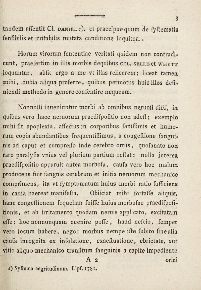 tandem afifentit CL daniel e), et praecipue quum de fyftematis fenfibilis et irritabilis mutata conditione loquitur. * Horum virorum fententiae veritati quidem non contradi¬ cunt, prae ferti m in illis morbis dequibus cel. SELLEet whytt loquuntur, abfit ergo a me vt illas reiicerem; liceat tamen mihi, dubia aliqua proferre, quibus permotus huic illos defiU niendi methodo in genere confentire nequeam. Nonnulli inueniuntur morbi ab omnibus nejuofi difti, in quibus vero haec nemorum praedifpofitio non adeft; exemplo mihi fit apoplexia, affectus in corporibus fariiflimis et humo¬ rum copia abundantibus frequentiffimus, a congeflione fangui» nis ad caput et compreffo inde cerebro ortus, quofanato non raro paralyfis vnius vel plurium partium reflat: nulla interea praedifpofitio apparuit antea morbofa, caufa vero hoc malum producens fuit fanguis cerebrum et initia neruorum mechanice comprimens, ita vt fymptomatum huius morbi ratio fufficiens in caufa haereat manifefta. Obiiciat mihi fortaffe aliquis, hanc congeftionem fequelam fuiffe huius morbofae praedifpofi- tionis, et ab irritamento quodam neruis applicato, excitatam effe; hoc nonnunquam euenire poffe, haud nefcio, fernper vero locum habere, nego: morbus nempe ifte fubito fine alia caufa incognita ex infolatione, exaefluatione, ebrietate, aut vitio aliquo mechanico tranfitum fanguinis a capite impediente A s oriri 0 Syflema aegritudinum, Lipf, 178 r*