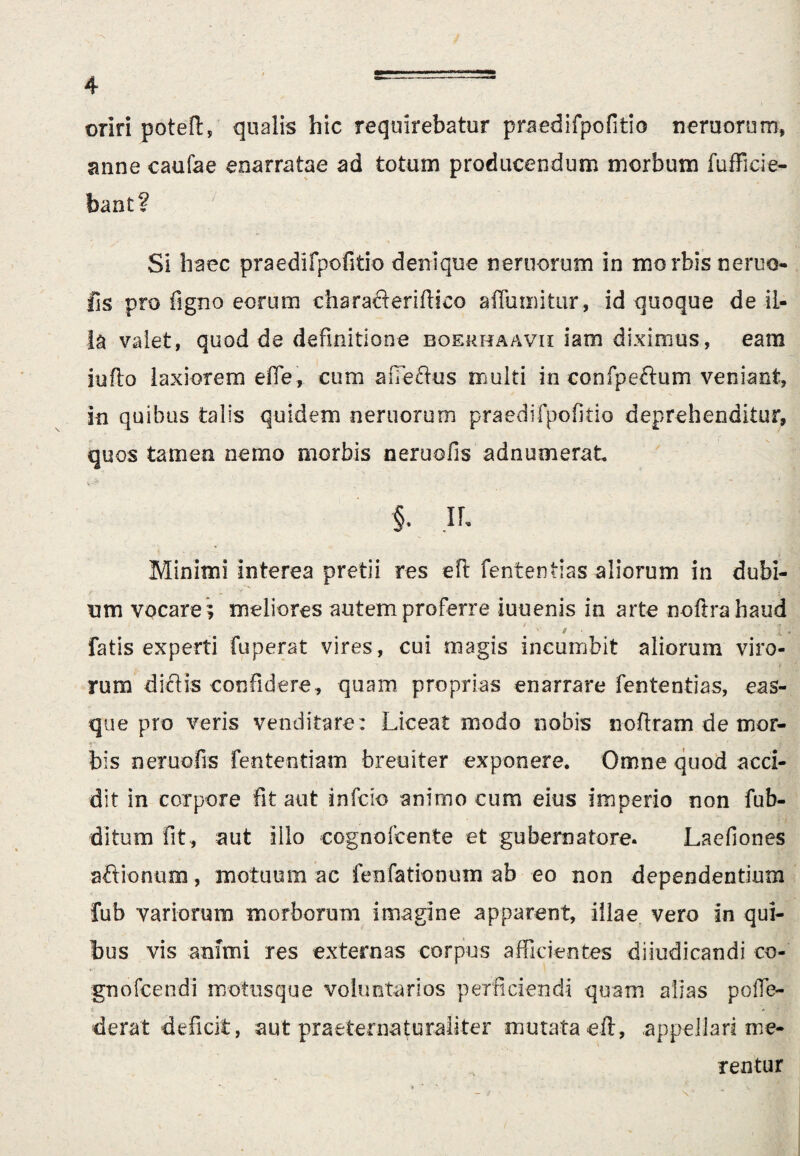 oriri poteft, qualis hic requirebatur praedifpofitio neruorum, anne caufae enarratae ad totum producendum morbum fufficie¬ bant? Si haec praedifpofitio denique nemorum in morbis neruo- fis pro figno eorum eharacferiftico affumitur, id quoque de il¬ la valet, quod de definitione eoerhaavii iam diximus, eam iufio laxiorem effe, cum aiTeftus multi in confpeftum veniant, in quibus talis quidem neruorum praedifpofitio deprehenditur, quos tamen nemo morbis neruofis adnumerat §. Ih Minimi interea pretii res eft fententias aliorum in dubi¬ um vocare; meliores autem proferre iuuenis in arte noftra haud i • : 1* fatis experti fuperat vires, cui magis incumbit aliorum viro¬ rum dictis confidere, quam proprias enarrare fententias, eas- que pro veris venditare : Liceat modo nobis noflram de mor¬ bis neruofis fententiam breuiter exponere. Omne quod acci¬ dit in corpore fit aut infcio animo cum eius imperio non fub- ditum fit , aut illo cognofcente et gubernatore. Laefiones aftionum, motuum ac fenfationum ab eo non dependentium fub variorum morborum imagine apparent, illae vero in qui¬ bus vis animi res externas corpus afficientes diiudicandi co- gnofcendi motusque voluntarios perficiendi quam alias poffe- derat deficit, aut praeter naturaliter mutata eft, appellari me¬ rentur