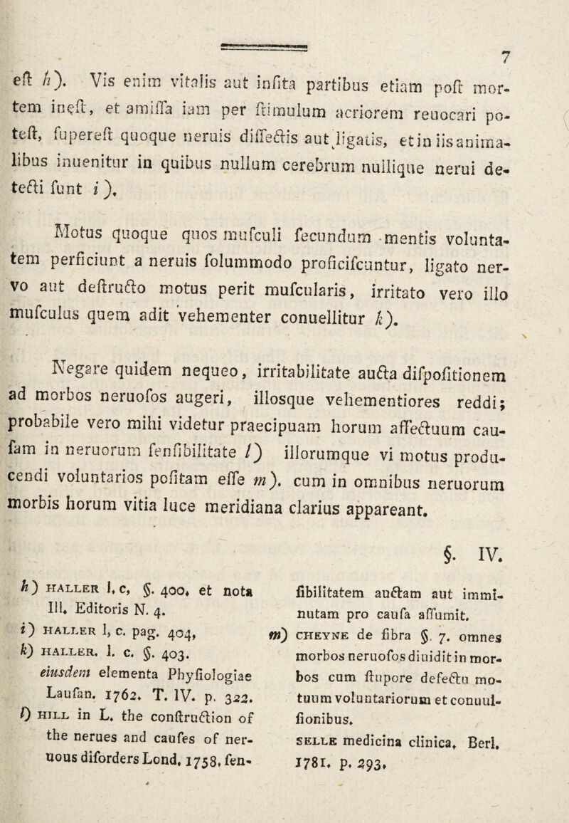 cfl h^). vis euim vitalis aut mfita partious etiam poft mor¬ tem ineat, ei. amifla iam per ftimulum acriorem reuocari po- teft, fupereft quoque neruis diffeftis autjigatis, et ia iis anima¬ libus inuenitur in quibus nullum cerebrum nullique nerui de- tefti funt i), Motus quoque quos mufculi fecundum -mentis volunta¬ tem perficiunt a neruis folummodo proficifcuntur, ligato ner¬ vo aut deftrufto motus perit mufcularis, irritato vero illo mufculus quem adit vehementer conueliitur /e). I\egaie quidem nequeo, irritabilitate autba difpofitionem ad morbos neruofos augeri, illosque vehementiores reddi; probabile vero mihi videtur praecipuam horum affeftuum cau- fam in neruorum fenfibilitate /) illorumque vi motus produ¬ cendi voluntarios pofitam eiTe rn). cum in omnibus neruorum morbis horum vitia luce meridiana clarius appareant. *) HALLER 1» C, §. 400* et flOt» III* Editoris N. 4. i) HALLER 1, c. pag. 404, k) HALLER, ]. C. g. 403. eiusdem elementa Phyfiologiae Laufan. 1762* T. IV. p. 322. 0 hill in L* the conflrudtion of the nerues and caufes of ner- uous diforders Lond. 1738, fen- §. iv* fibilitatem anftam aut immi¬ nutam pro caufa afluunt. ni) cheyne de fibra §. 7. omnes morbos neruofos diuidit in mor¬ bos cum ftupore defeftu mo¬ tuum voluntariorum et conii ul¬ tionibus* eelle medicina clinica* Berl, 1781* p. 293»