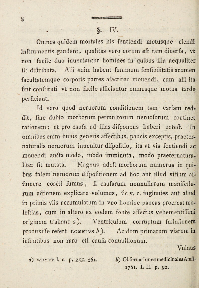 E §. iv. Omnes quidem mortales his fentiendi motusque ciendi inftrnmentis gaudent, qualitas vero eorum eft tam diuerfa, vt non facile duo inueniantur homines in quibus illa aequaliter fit diftributa. Alii enim habent furnmum fenfibilitatis acumen facultatemque corporis partes alacriter mouendi, cum alii ita fint conflituti vt non facile afficiantur omnesque motus tarde perficiant. Id vero quod neruorum conditionem tam variam red¬ dit, fine dubio morborum permultorum nerucforum continet rationem; et pro caufa ad illas difponens haberi potefl. In omnibus enim huius generis affeftibus, paucis exceptis, praeter- naturalis neroorum inuenitur difpofitio, ita vt vis fentiendi ac mouendi aufta modo, modo imminuta, modo praeternatura- liter fit mutata. Magnus adeft morborum numerus in qui¬ bus talem nemorum difpofitionem ad hoc aut illud vitium af- fumere coafti fumus , fi caufarum nonnullarum rnanifefla- rum aftionem explicare volumus, fic v. c. ingluuies aut aliud in primis viis accumulatum in vno homine paucas procreatmo- leftias, cum in altero ex eodem fonte affeftus vehem en tiffimi originem trahant a). Ventriculum corruptum fuflufionem produxi (Te refert lommivs#). Acidum primarum viarum in infantibus non raro eft caufa conuullionum. Vulnus a) whytt 1. c. p. 255. 361. Obferuationes medicinales Amlh