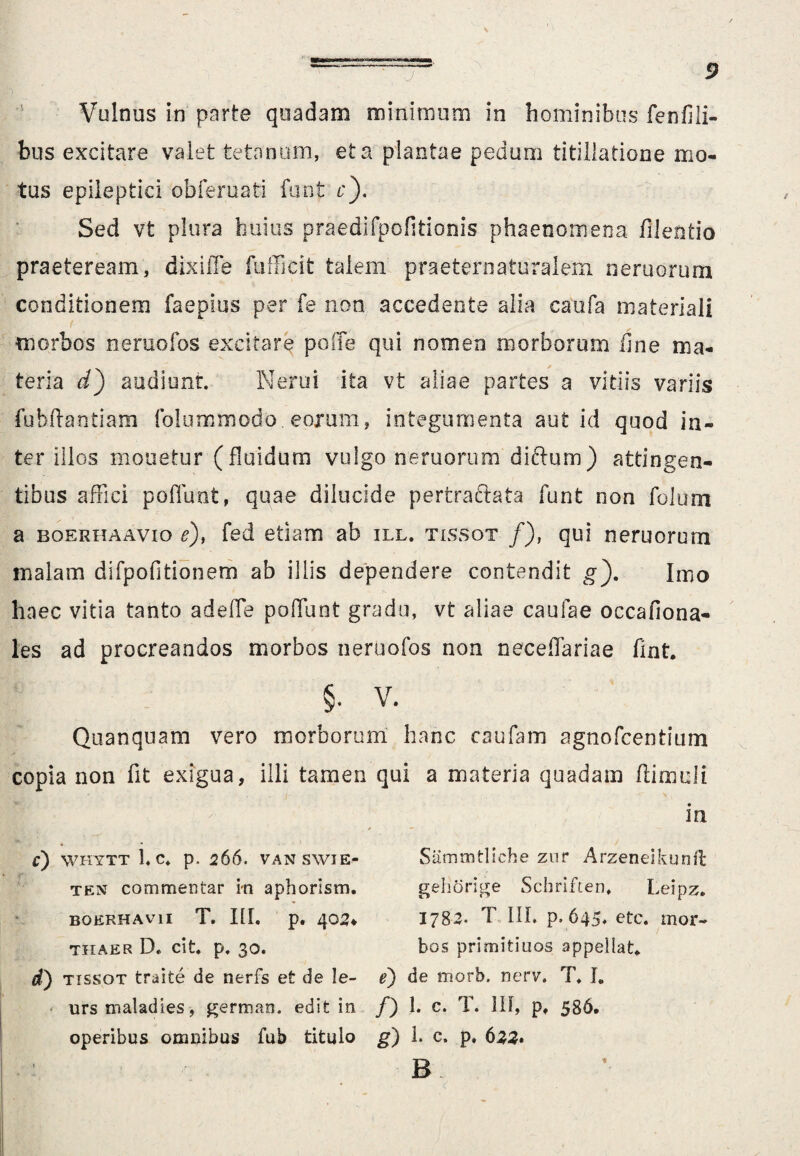 Vulnus in parte quadam minimum in hominibus fenfili- bus excitare valet tetanum, et a plantae pedum titillatione mo¬ tus epileptici obferuati funt r). Sed vt plura huius praedifpofitionis phaenomena filentio praeteream, dixiffe fufficit talem praeternaturalem nemorum conditionem faepius per fe non accedente alia caufa materiali morbos neruofos excitare poffe qui nomen morborum fine ma¬ teria d') audiunt. Nerui ita vt aliae partes a vitiis variis fubftantiam folummodo.eoxum, integumenta aut id quod in¬ ter illos molietur (fluidum vulgo neruorum diftum) attingen¬ tibus affici poliunt, quae dilucide pertractata funt non folum a boerhaavio e), fed etiam ab ill. tissot /), qui neruorum malam difpofitionem ab illis dependere contendit g). Imo haec vitia tanto adefle polTunt gradu, vt aliae caufae occafiona- les ad procreandos morbos neruofos non neceflariae fint. §. V. Quanquam vero morborum hanc caufam agnofcentium copia non fit exigua, illi tamen qui a materia quadam (limuli m C') WHYTT 1. C. p. 266. VANSWIE- ten commentar in aphorism. BOEPxHAVII T. III. p. 402* THAER D. cit. p. 30. Sammtliche znr Arzeneikunft gehorige Schriften, Leipz. 1782. T III. p.645. etc. mor¬ bos primitiuos appellat* d) tissot traite de nerfs et de le- e) de morb. nerv. T. J. urs maladies, german. edit in /) 1. c. T. IU, pt 586* operibus omnibus fub titulo g) i. c. p. 622» B