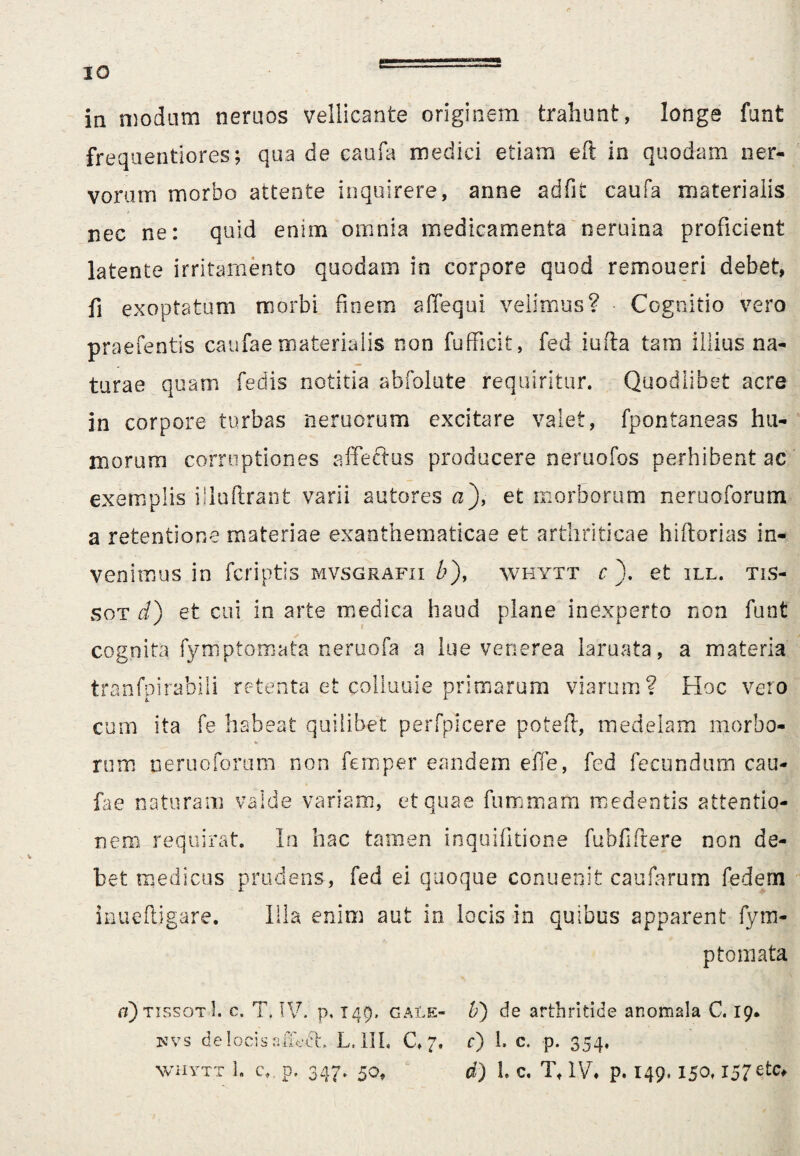 in modum neruos vellicante originem trahunt, longe funt frequentiores; qua de caufa medici etiam eft in quodam ner¬ vorum morbo attente inquirere, anne adfit caufa materialis nec ne: quid enim omnia medicamenta neruina proficient latente irritamento quodam in corpore quod remoueri debet, fi exoptatum morbi finem sffequi velimus? Cognitio vero praefentis caufae materialis non fufficit, fed iufta tam illius na¬ turae quam fedis notitia abfolute requiritur. Quodlibet acre in corpore turbas nemorum excitare valet, fpontaneas hu¬ morum corruptiones affectus producere neruofos perhibent ac exemplis illuftrant varii autores a), et morborum neruoforum a retentione materiae exanthematicae et arthriticae hiftorias in¬ venimus in fcriptis mvsgrafii &), whytt c ). et ill. tis- sot d) et cui in arte medica haud plane inexperto non funt cognita, fymptomata neruofa a lue venerea laruata, a materia tranfpirabili retenta et colluuie primarum viarum? Hoc veto cum ita fe habeat quilibet perfpkere poteft, medelam morbo- % rum neruoforum non femper eandem effe, fed fecundum cau¬ fae naturam valde variam, et quae fummam medentis attentio¬ nem requirat. In hac tamen inquifitione fubfifrere non de¬ bet medicus prudens, fed ei quoque conuenit caufarum fedem inueftigare. Illa enim aut in locis in quibus apparent fym¬ ptomata ci) tissotI. c. 7, IV. p. 149, gale- Ii) de arthritide anomala C. 19. uvs de locis affert. L. III, C. 7. c) 1. c. -p. 354, whytt 3. c., p, 347. 50, d) h c. Tf IV. p. 149.150,157 etc^