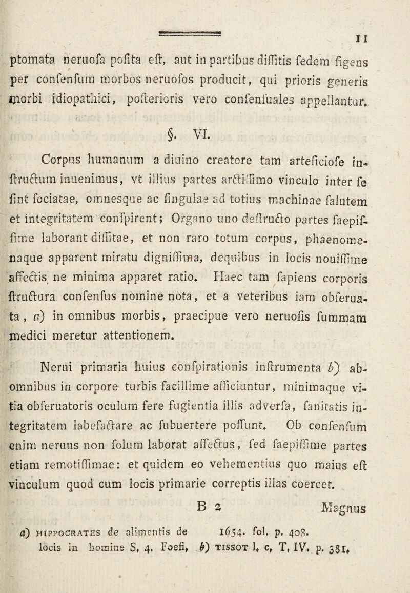 ptornata neruofa pofita eft, aut in partibus diflltis fedem figens per confenfura morbos neruofos producit, qui prioris generis morbi idiopathici, pofterioris vero confenfuales appellantur» §. VI. Corpus humanum a diuino creatore tam arteficiofe in- ftruftum inuenimus, vfc illius partes arftiffimo vinculo inter fe fint fociatae, omnesque ac Ungulae ad totius machinae falutem et integritatem conTpirent; Organo uno deftru&o partes faepif- fime laborant diditae, et non raro totum corpus, phaenome¬ naque apparent rniratu digniffinaa, dequibus in locis nouiffime affeftis ne minima apparet ratio. Haec tam fapiens corporis ftruftura confenfus nomine nota, et a veteribus iam obferua- ta , a) in omnibus morbis, praecipue vero neruofis fummam medici meretur attentionem. Nerui primaria huius confpirationis inftrumenta P) ab- omnibus in corpore turbis facillime afficiuntur, minimaque vi¬ tia obferuatoris oculum fere fugientia illis adverfa, fanitatis in¬ tegritatem labefaftare ac fubuertere poliunt. Ob confenfum enim neruus non folum laborat affectus, fed faepiffime partes etiam remotiffimae: et quidem eo vehementius quo maius eft vinculum quod cum locis primarie correptis illas coercet. B 2 Magnus ci) Hippocrates de alimentis de 1654* fol. p» 40S. locis in homine S, 4* Foeti, ti) tissot 1, c, T, IV. p. 38!,