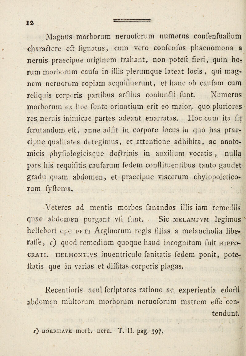 J2 *-- Magnus morborum neruoforum numerus confenfualium charaftere eft fignatus, cum vero confenfus phaenamona a neniis praecipue originem trahant, non poteft fieri, quin ho¬ rum morborum caufa in illis plerumque lateat locis , qui mag¬ nam neruon m copiam acquifiuerunt, et hanc ob caufam cum reliquis corp* ris partibus arctius coni uncti funt. Numerus morborum ex hoc fonte oriuntium erit eo maior, quo pluriores res, neruis inimicae partes adeant enarratas. Hoc cum ita fit fcrutandum eft, anne adfit in corpore locus io quo has prae¬ cipue qualitates detegimus, et attentione adhibita, ac anato¬ micis phyfiologicisque doftrinis in auxilium vocatis , nulla pars his requifitis caufarum fedem conftituentibus tanto gaudet gradu quam abdomen, et praecipue viscerum chylopoietico- rum fyftema. Veteres ad mentis morbos fanandos illis iam remediis quae abdomen purgant vfi funt. Sic melampvm legimus hellebori ope peti Argiliorum regis filias a melancholia libe- rafle, c) quod remedium quoque haud incognitum fuit Hippo¬ crati. helmontivs intientriculo fanitatis fedem ponit, pote- ftatis que in varias et diffitas corporis plagas. • * Recentioris aeui fcriptores ratione ac experientia edofti abdomen multorum morborum neruoforum matrem e fle con¬ tendunt. / 4 o « i
