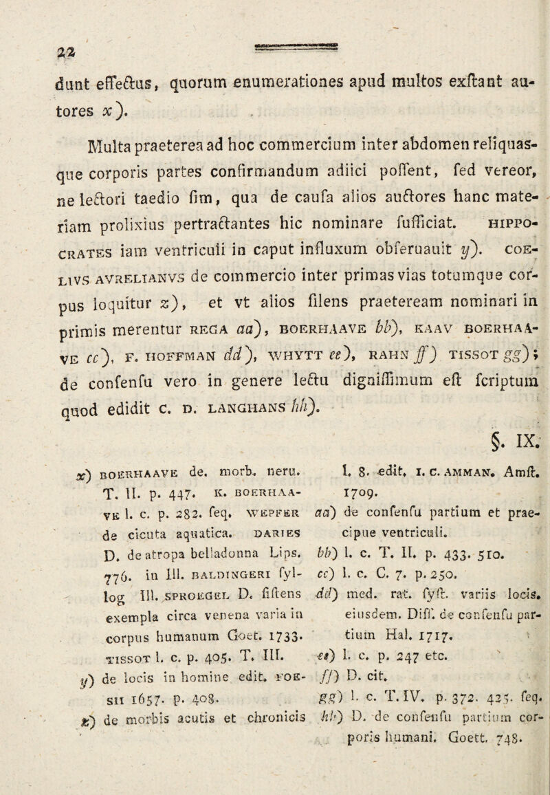dant effeftas, quorum enumerationes apud multos exflant au- tores x). Multa praeterea ad hoc commercium inter abdomen reliquas- que corporis partes confirmandum adiici poffent, fed vereor, neleftori taedio fim, qua de caufa alios atiftores hanc mate¬ riam prolixius pertraftantes hic nominare fufficiat. Hippo¬ crates iam ventriculi in caput influxum obferuauit y). coe- LlVs avrelianvs de commercio inter primas vias totumque cor¬ pus loquitur z), et vt alios filens praeteream nominari in primis merentur rega ad), boerhaave bb), kaav boerhaa- ve cc), f. hoffman dd), whytt tt\ rahn/J tissot gg) de confenfu vero in genere leftu digniffimum eft fcriptum quod edidit c. d. langhans hh). §. IX. x) boerhaave de. morb. neru. L 8- edit* i. c. amman. Amft. T. II. p. 447* K. BOERHAA- I709. ye 1. c. p. 282. feq. wepfer a a) de confenfu partium et prae¬ de cicuta aquatica. dari es cipue ventriculi. IX deatropa beliadonna Lips. bb) 1. c. T. II. p. 433. 5ro. -776. in 111. baldingeri fyl- cc) 1. c. C. 7. p. 250. log III. sproegel D. Mens dd) med. rat. fyft. variis locis, exempla circa venena varia in eiusdem. Difl'. de confenfu par¬ cor pus humanum Goet. 1733* tiuin Ha). 1717. tissot i. c, p. 405. T. ♦ 111- 1. c. p. 247 etc. i/) de locis in homine edit* foe- fj) D. cit. sn 1657. p. 408. gg) 1* c- T. IV. p. 372, 425' feq. de morbis acutis et chronicis hh) D. de confenfu partium cor¬ poris humani. Goett. 748.